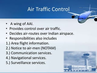 Air Traffic Control
• A wing of AAI.
• Provides control over air traffic.
• Decides air-routes over Indian airspace.
• Responsibilities also includes
1.) Area flight information.
2.) Notice to air-men (NOTAM)
3.) Communication services.
4.) Navigational services.
5.) Surveillance services.
 