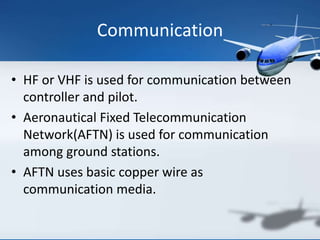 Communication
• HF or VHF is used for communication between
controller and pilot.
• Aeronautical Fixed Telecommunication
Network(AFTN) is used for communication
among ground stations.
• AFTN uses basic copper wire as
communication media.
 