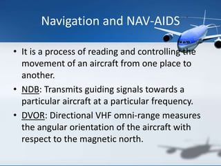 Navigation and NAV-AIDS
• It is a process of reading and controlling the
movement of an aircraft from one place to
another.
• NDB: Transmits guiding signals towards a
particular aircraft at a particular frequency.
• DVOR: Directional VHF omni-range measures
the angular orientation of the aircraft with
respect to the magnetic north.
 