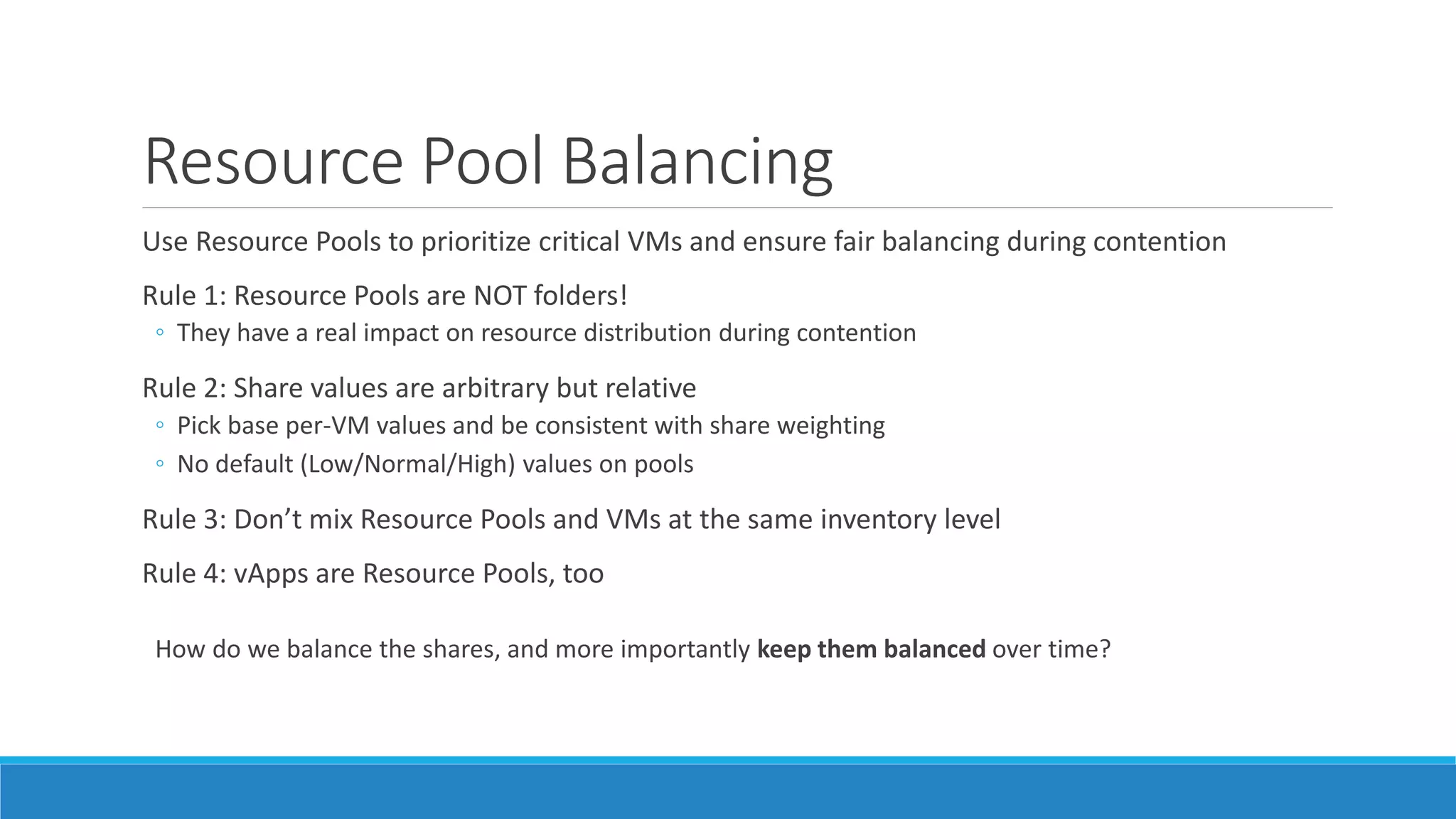 Resource Pool Balancing
Use Resource Pools to prioritize critical VMs and ensure fair balancing during contention
Rule 1: Resource Pools are NOT folders!
◦ They have a real impact on resource distribution during contention
Rule 2: Share values are arbitrary but relative
◦ Pick base per-VM values and be consistent with share weighting
◦ No default (Low/Normal/High) values on pools
Rule 3: Don’t mix Resource Pools and VMs at the same inventory level
Rule 4: vApps are Resource Pools, too
How do we balance the shares, and more importantly keep them balanced over time?
 