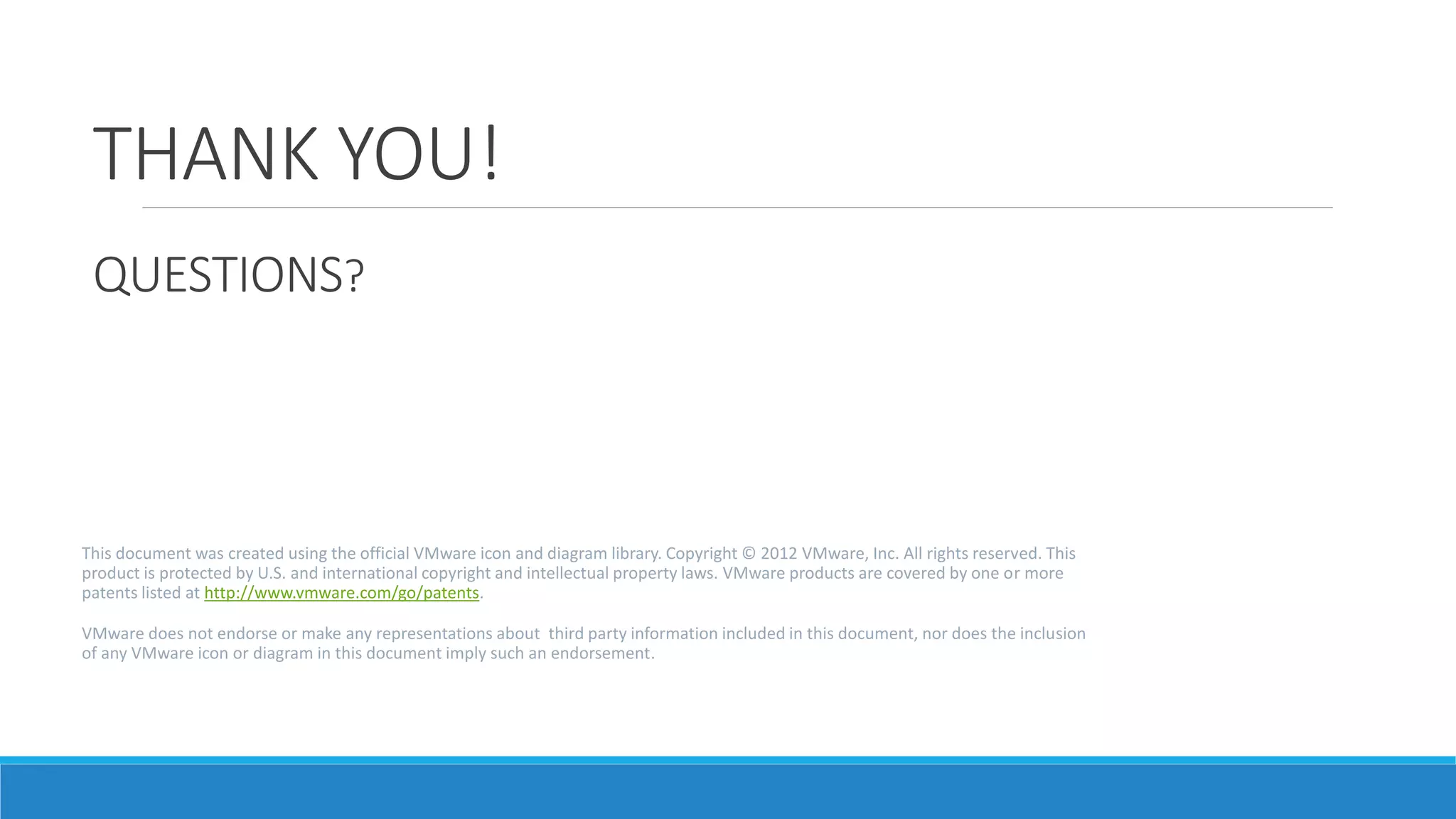 THANK YOU!
QUESTIONS?
This document was created using the official VMware icon and diagram library. Copyright © 2012 VMware, Inc. All rights reserved. This
product is protected by U.S. and international copyright and intellectual property laws. VMware products are covered by one or more
patents listed at http://www.vmware.com/go/patents.
VMware does not endorse or make any representations about third party information included in this document, nor does the inclusion
of any VMware icon or diagram in this document imply such an endorsement.
 