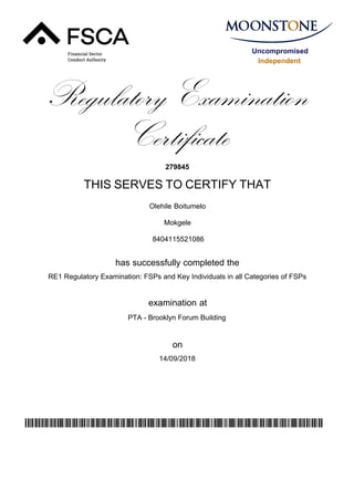 Uncompromised
Independent
Regulatory Examination
Certificate
279845
THIS SERVES TO CERTIFY THAT
Olehile Boitumelo
Mokgele
has successfully completed the
RE1 Regulatory Examination: FSPs and Key Individuals in all Categories of FSPs
PTA - Brooklyn Forum Building
14/09/2018
examination at
on
wyWHJCeesgzPefBo0dpd3pxQAhPXc7ALfmEPCS78j44=
8404115521086
 