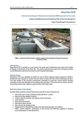 May 2015 • Mauchline STW • DfMA • UK Water Projects 1/8
Mauchline STW
Fully Innovative Design for Manufacture & Assembly (DfMA) approach to new assets
by Richard Daly BEng (Hons) Civil Engineering & Msc Construction Management
Senior Project Manager for Expanded Ltd
DfMA – showing the CSO chamber, inlet flow splitter channel leading to the grit removal trap
(courtesy of LOR)
Introduction
Mauchline STW is located in a rural area to the south west of Mauchline and west of the village
of Haugh on the banks of the River Ayr. The works receives flow mainly from domestic sources
via the Mauchline catchment and some small industrial discharges.
Project drivers
Mauchline STW was identified by SEPA as part of SR10 backlog quality programme (WQ01).
Investment was required to ensure that the works comply with the current discharge consent.
This was limited to the process components necessary to meet the current licence sanitary
conditions at the best estimate of the existing flow and load. The Works did not fail its consent,
the backlog issues were related to performance of the inlet works.
Brief description of the Works
Scottish Water awarded Laing O’Rourke the contract for the construction of:
 New inlet storm screen chamber (CSO) with 6mm screen,
 New flume (flow splitter) channel,
 Huber’s inlet fine screens and bypass screen channels,
 Level sensors,
 New grit removal plant,
 New storm return pumps,
 New primary de-sludge pumps
 Replacement of dewatering pumps and associated pipework and cabling.
 iMCC, control networks, automation of new pumps and telemetry upgrade to existing
and incorporation of new plant items.
 