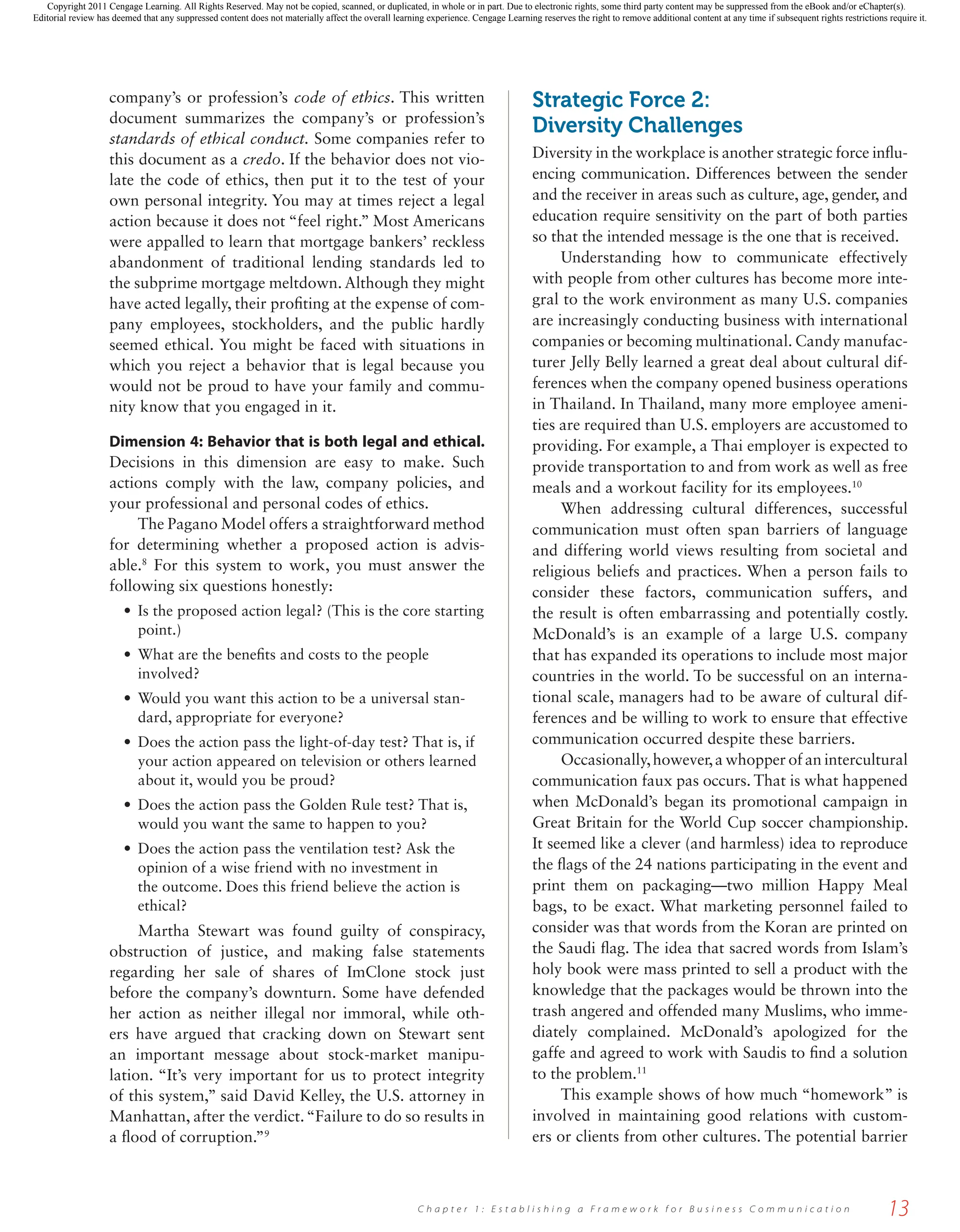 company’s or profession’s code of ethics. This written
document summarizes the company’s or profession’s
standards of ethical conduct. Some companies refer to
this document as a credo. If the behavior does not vio-
late the code of ethics, then put it to the test of your
own personal integrity. You may at times reject a legal
action because it does not “feel right.” Most Americans
were appalled to learn that mortgage bankers’ reckless
abandonment of traditional lending standards led to
the subprime mortgage meltdown. Although they might
have acted legally, their profiting at the expense of com-
pany employees, stockholders, and the public hardly
seemed ethical. You might be faced with situations in
which you reject a behavior that is legal because you
would not be proud to have your family and commu-
nity know that you engaged in it.
Dimension 4: Behavior that is both legal and ethical.
Decisions in this dimension are easy to make. Such
actions comply with the law, company policies, and
your professional and personal codes of ethics.
The Pagano Model offers a straightforward method
for determining whether a proposed action is advis-
able.8
For this system to work, you must answer the
following six questions honestly:
• Is the proposed action legal? (This is the core starting
point.)
• What are the benefits and costs to the people
involved?
• Would you want this action to be a universal stan-
dard, appropriate for everyone?
• Does the action pass the light-of-day test? That is, if
your action appeared on television or others learned
about it, would you be proud?
• Does the action pass the Golden Rule test? That is,
would you want the same to happen to you?
• Does the action pass the ventilation test? Ask the
opinion of a wise friend with no investment in
the outcome. Does this friend believe the action is
ethical?
Martha Stewart was found guilty of conspiracy,
obstruction of justice, and making false statements
regarding her sale of shares of ImClone stock just
before the company’s downturn. Some have defended
her action as neither illegal nor immoral, while oth-
ers have argued that cracking down on Stewart sent
an important message about stock-market manipu-
lation. “It’s very important for us to protect integrity
of this system,” said David Kelley, the U.S. attorney in
Manhattan, after the verdict.“Failure to do so results in
a flood of corruption.”9
Strategic Force 2:
Diversity Challenges
Diversity in the workplace is another strategic force influ-
encing communication. Differences between the sender
and the receiver in areas such as culture, age, gender, and
education require sensitivity on the part of both parties
so that the intended message is the one that is received.
Understanding how to communicate effectively
with people from other cultures has become more inte-
gral to the work environment as many U.S. companies
are increasingly conducting business with international
companies or becoming multinational. Candy manufac-
turer Jelly Belly learned a great deal about cultural dif-
ferences when the company opened business operations
in Thailand. In Thailand, many more employee ameni-
ties are required than U.S. employers are accustomed to
providing. For example, a Thai employer is expected to
provide transportation to and from work as well as free
meals and a workout facility for its employees.10
When addressing cultural differences, successful
communication must often span barriers of language
and differing world views resulting from societal and
religious beliefs and practices. When a person fails to
consider these factors, communication suffers, and
the result is often embarrassing and potentially costly.
McDonald’s is an example of a large U.S. company
that has expanded its operations to include most major
countries in the world. To be successful on an interna-
tional scale, managers had to be aware of cultural dif-
ferences and be willing to work to ensure that effective
communication occurred despite these barriers.
Occasionally,however,a whopper of an intercultural
communication faux pas occurs. That is what happened
when McDonald’s began its promotional campaign in
Great Britain for the World Cup soccer championship.
It seemed like a clever (and harmless) idea to reproduce
the flags of the 24 nations participating in the event and
print them on packaging—two million Happy Meal
bags, to be exact. What marketing personnel failed to
consider was that words from the Koran are printed on
the Saudi flag. The idea that sacred words from Islam’s
holy book were mass printed to sell a product with the
knowledge that the packages would be thrown into the
trash angered and offended many Muslims, who imme-
diately complained. McDonald’s apologized for the
gaffe and agreed to work with Saudis to find a solution
to the problem.11
This example shows of how much “homework” is
involved in maintaining good relations with custom-
ers or clients from other cultures. The potential barrier
13
C h a p t e r 1 : E s t a b l i s h i n g a F r a m e w o r k f o r B u s i n e s s C o m m u n i c a t i o n
27776_ch01_002-019.indd 13
27776_ch01_002-019.indd 13 1/3/11 8:00:48 AM
1/3/11 8:00:48 AM
Copyright 2011 Cengage Learning. All Rights Reserved. May not be copied, scanned, or duplicated, in whole or in part. Due to electronic rights, some third party content may be suppressed from the eBook and/or eChapter(s).
Editorial review has deemed that any suppressed content does not materially affect the overall learning experience. Cengage Learning reserves the right to remove additional content at any time if subsequent rights restrictions require it.
 