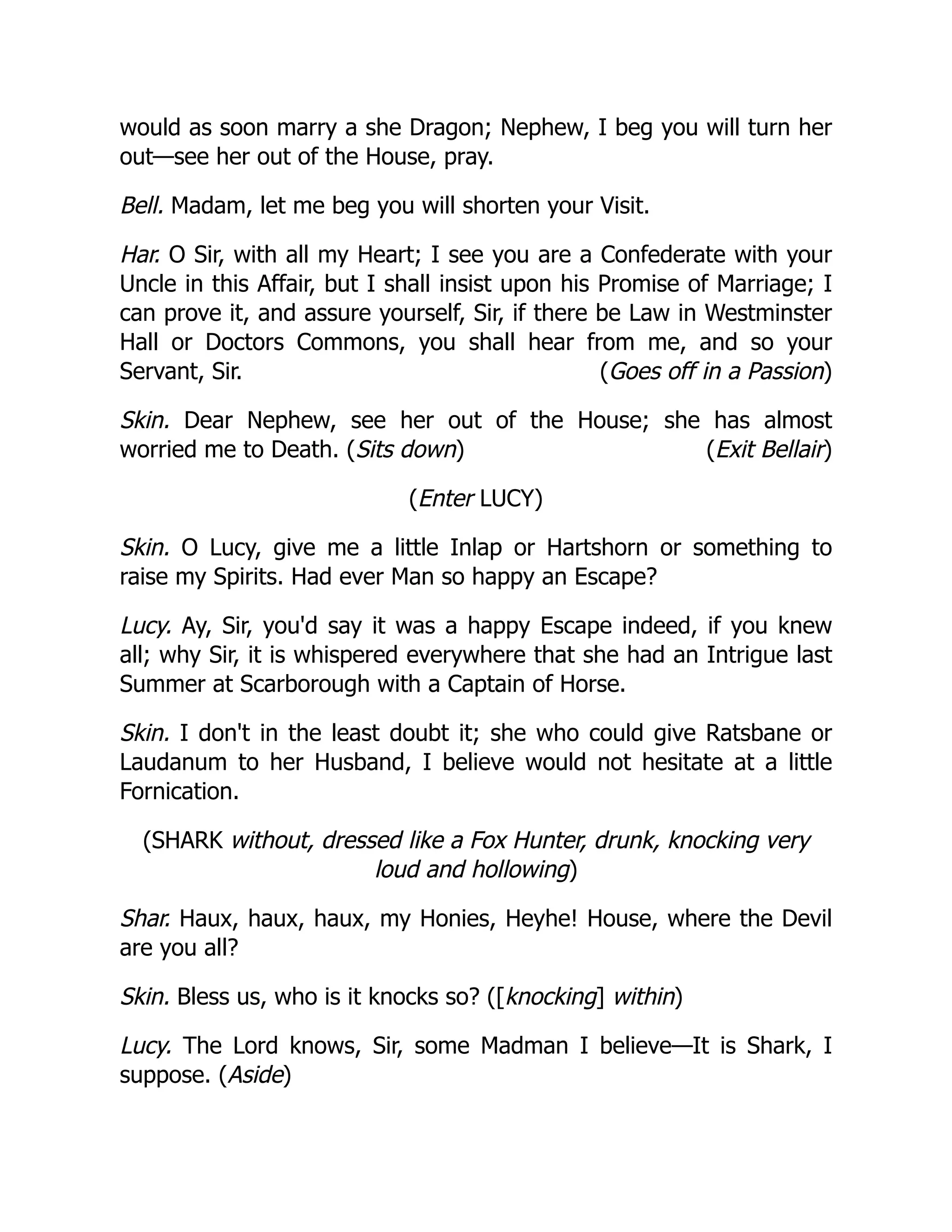 (Goes off in a Passion)
(Exit Bellair)
would as soon marry a she Dragon; Nephew, I beg you will turn her
out—see her out of the House, pray.
Bell. Madam, let me beg you will shorten your Visit.
Har. O Sir, with all my Heart; I see you are a Confederate with your
Uncle in this Affair, but I shall insist upon his Promise of Marriage; I
can prove it, and assure yourself, Sir, if there be Law in Westminster
Hall or Doctors Commons, you shall hear from me, and so your
Servant, Sir.
Skin. Dear Nephew, see her out of the House; she has almost
worried me to Death. (Sits down)
(Enter LUCY)
Skin. O Lucy, give me a little Inlap or Hartshorn or something to
raise my Spirits. Had ever Man so happy an Escape?
Lucy. Ay, Sir, you'd say it was a happy Escape indeed, if you knew
all; why Sir, it is whispered everywhere that she had an Intrigue last
Summer at Scarborough with a Captain of Horse.
Skin. I don't in the least doubt it; she who could give Ratsbane or
Laudanum to her Husband, I believe would not hesitate at a little
Fornication.
(SHARK without, dressed like a Fox Hunter, drunk, knocking very
loud and hollowing)
Shar. Haux, haux, haux, my Honies, Heyhe! House, where the Devil
are you all?
Skin. Bless us, who is it knocks so? ([knocking] within)
Lucy. The Lord knows, Sir, some Madman I believe—It is Shark, I
suppose. (Aside)
 