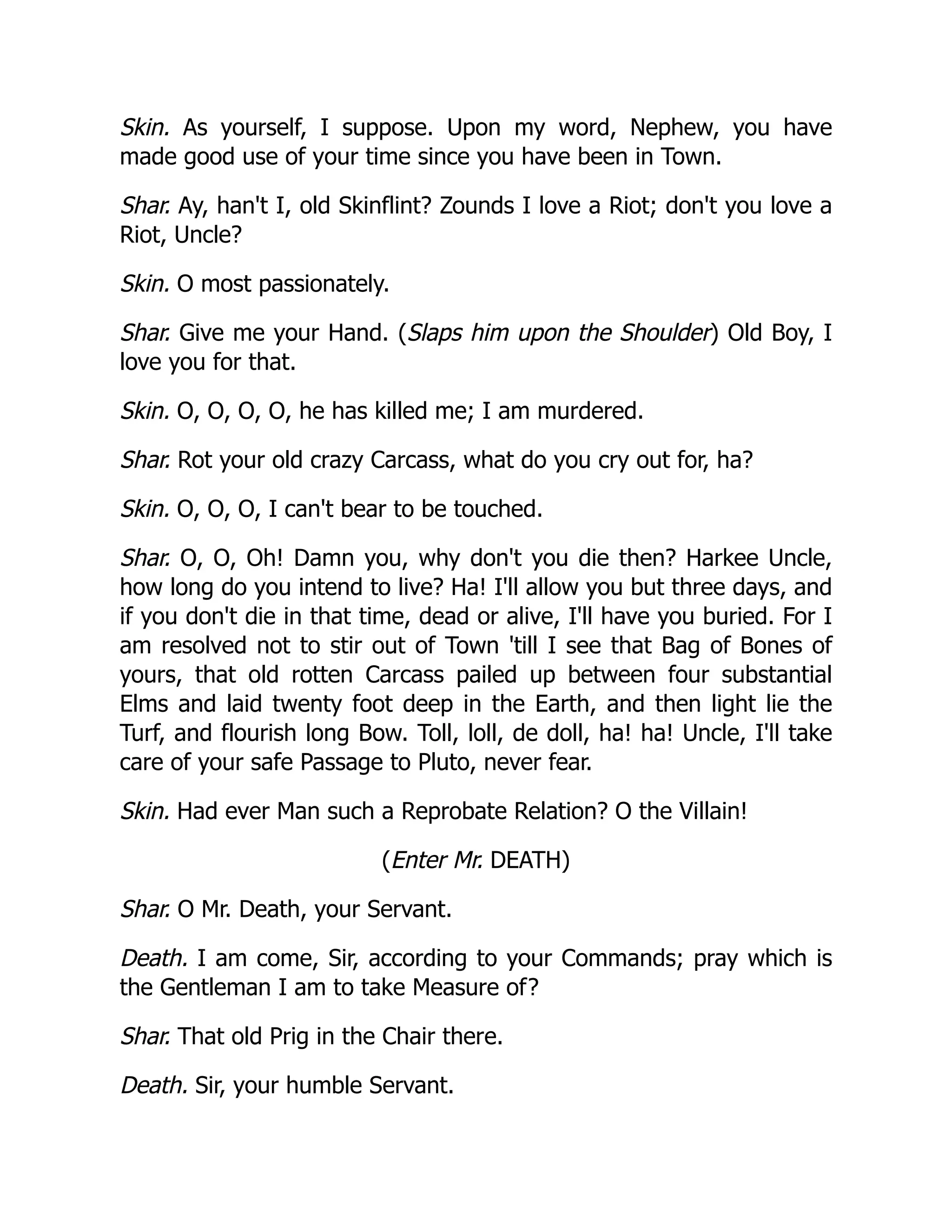 Skin. As yourself, I suppose. Upon my word, Nephew, you have
made good use of your time since you have been in Town.
Shar. Ay, han't I, old Skinflint? Zounds I love a Riot; don't you love a
Riot, Uncle?
Skin. O most passionately.
Shar. Give me your Hand. (Slaps him upon the Shoulder) Old Boy, I
love you for that.
Skin. O, O, O, O, he has killed me; I am murdered.
Shar. Rot your old crazy Carcass, what do you cry out for, ha?
Skin. O, O, O, I can't bear to be touched.
Shar. O, O, Oh! Damn you, why don't you die then? Harkee Uncle,
how long do you intend to live? Ha! I'll allow you but three days, and
if you don't die in that time, dead or alive, I'll have you buried. For I
am resolved not to stir out of Town 'till I see that Bag of Bones of
yours, that old rotten Carcass pailed up between four substantial
Elms and laid twenty foot deep in the Earth, and then light lie the
Turf, and flourish long Bow. Toll, loll, de doll, ha! ha! Uncle, I'll take
care of your safe Passage to Pluto, never fear.
Skin. Had ever Man such a Reprobate Relation? O the Villain!
(Enter Mr. DEATH)
Shar. O Mr. Death, your Servant.
Death. I am come, Sir, according to your Commands; pray which is
the Gentleman I am to take Measure of?
Shar. That old Prig in the Chair there.
Death. Sir, your humble Servant.
 