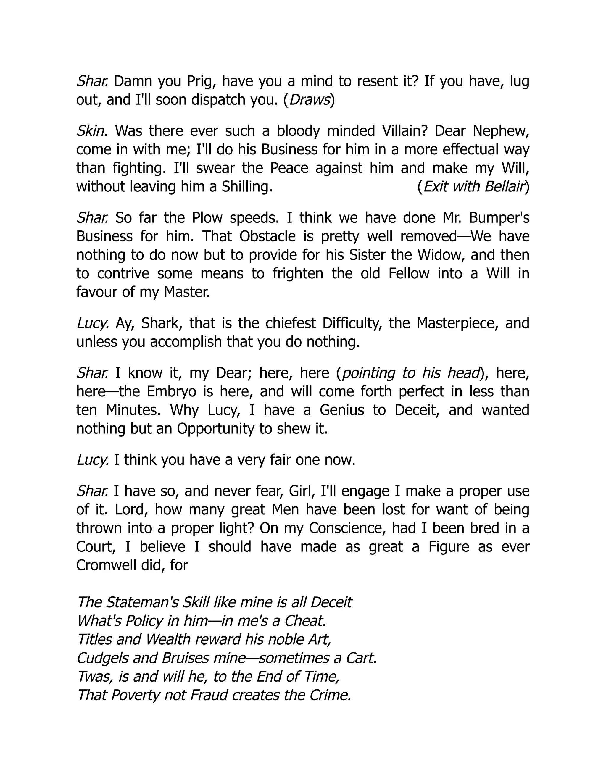 (Exit with Bellair)
Shar. Damn you Prig, have you a mind to resent it? If you have, lug
out, and I'll soon dispatch you. (Draws)
Skin. Was there ever such a bloody minded Villain? Dear Nephew,
come in with me; I'll do his Business for him in a more effectual way
than fighting. I'll swear the Peace against him and make my Will,
without leaving him a Shilling.
Shar. So far the Plow speeds. I think we have done Mr. Bumper's
Business for him. That Obstacle is pretty well removed—We have
nothing to do now but to provide for his Sister the Widow, and then
to contrive some means to frighten the old Fellow into a Will in
favour of my Master.
Lucy. Ay, Shark, that is the chiefest Difficulty, the Masterpiece, and
unless you accomplish that you do nothing.
Shar. I know it, my Dear; here, here (pointing to his head), here,
here—the Embryo is here, and will come forth perfect in less than
ten Minutes. Why Lucy, I have a Genius to Deceit, and wanted
nothing but an Opportunity to shew it.
Lucy. I think you have a very fair one now.
Shar. I have so, and never fear, Girl, I'll engage I make a proper use
of it. Lord, how many great Men have been lost for want of being
thrown into a proper light? On my Conscience, had I been bred in a
Court, I believe I should have made as great a Figure as ever
Cromwell did, for
The Stateman's Skill like mine is all Deceit
What's Policy in him—in me's a Cheat.
Titles and Wealth reward his noble Art,
Cudgels and Bruises mine—sometimes a Cart.
Twas, is and will he, to the End of Time,
That Poverty not Fraud creates the Crime.
 
