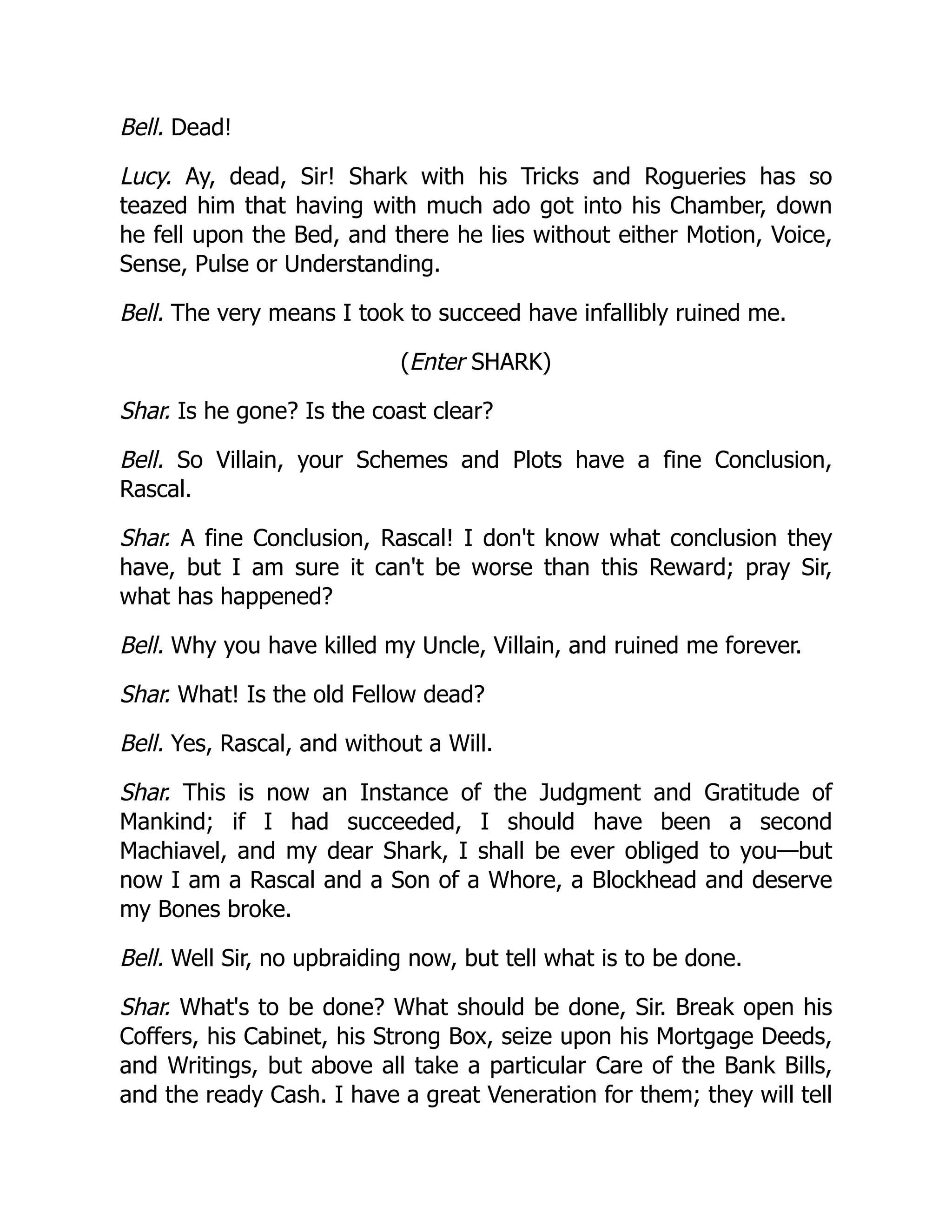 Bell. Dead!
Lucy. Ay, dead, Sir! Shark with his Tricks and Rogueries has so
teazed him that having with much ado got into his Chamber, down
he fell upon the Bed, and there he lies without either Motion, Voice,
Sense, Pulse or Understanding.
Bell. The very means I took to succeed have infallibly ruined me.
(Enter SHARK)
Shar. Is he gone? Is the coast clear?
Bell. So Villain, your Schemes and Plots have a fine Conclusion,
Rascal.
Shar. A fine Conclusion, Rascal! I don't know what conclusion they
have, but I am sure it can't be worse than this Reward; pray Sir,
what has happened?
Bell. Why you have killed my Uncle, Villain, and ruined me forever.
Shar. What! Is the old Fellow dead?
Bell. Yes, Rascal, and without a Will.
Shar. This is now an Instance of the Judgment and Gratitude of
Mankind; if I had succeeded, I should have been a second
Machiavel, and my dear Shark, I shall be ever obliged to you—but
now I am a Rascal and a Son of a Whore, a Blockhead and deserve
my Bones broke.
Bell. Well Sir, no upbraiding now, but tell what is to be done.
Shar. What's to be done? What should be done, Sir. Break open his
Coffers, his Cabinet, his Strong Box, seize upon his Mortgage Deeds,
and Writings, but above all take a particular Care of the Bank Bills,
and the ready Cash. I have a great Veneration for them; they will tell
 