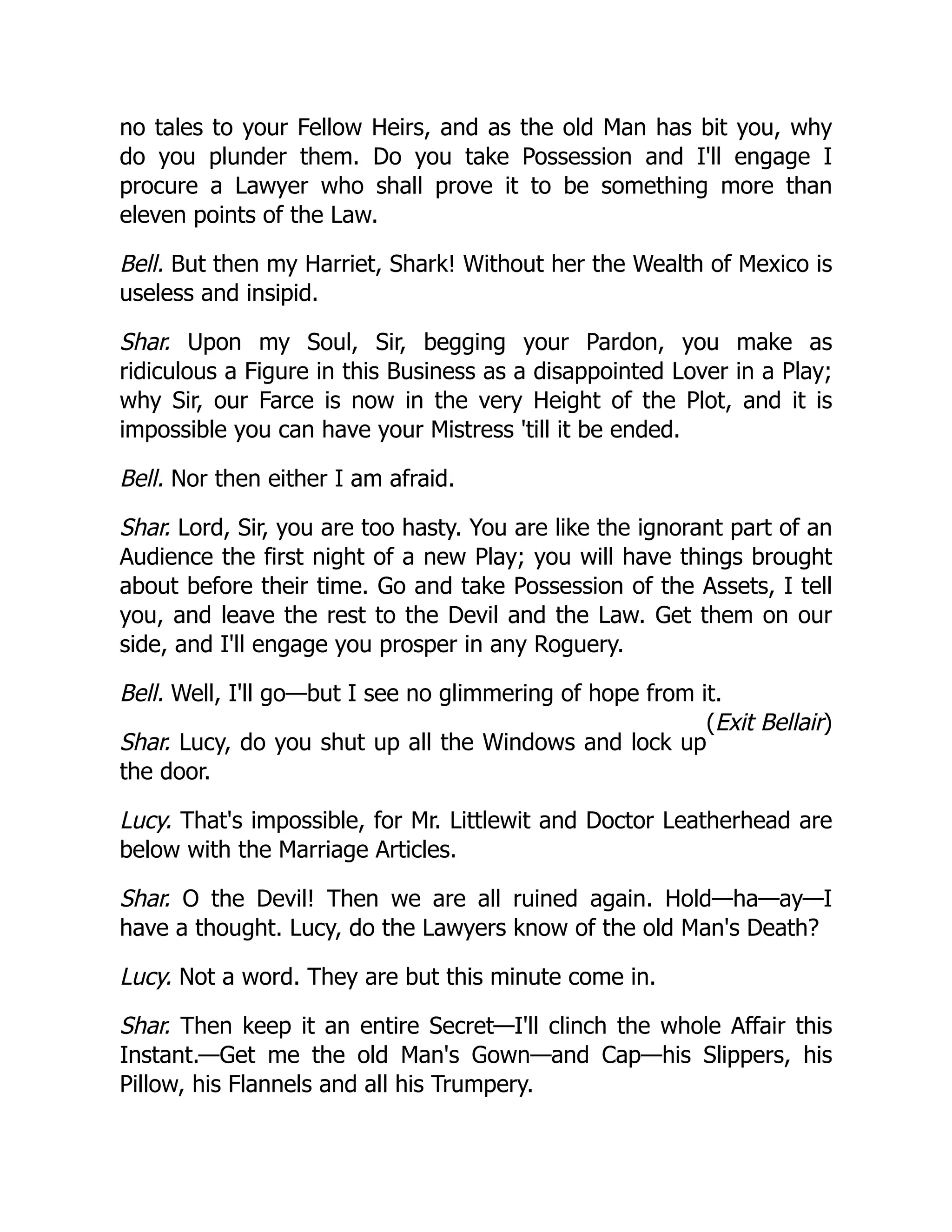 (Exit Bellair)
no tales to your Fellow Heirs, and as the old Man has bit you, why
do you plunder them. Do you take Possession and I'll engage I
procure a Lawyer who shall prove it to be something more than
eleven points of the Law.
Bell. But then my Harriet, Shark! Without her the Wealth of Mexico is
useless and insipid.
Shar. Upon my Soul, Sir, begging your Pardon, you make as
ridiculous a Figure in this Business as a disappointed Lover in a Play;
why Sir, our Farce is now in the very Height of the Plot, and it is
impossible you can have your Mistress 'till it be ended.
Bell. Nor then either I am afraid.
Shar. Lord, Sir, you are too hasty. You are like the ignorant part of an
Audience the first night of a new Play; you will have things brought
about before their time. Go and take Possession of the Assets, I tell
you, and leave the rest to the Devil and the Law. Get them on our
side, and I'll engage you prosper in any Roguery.
Bell. Well, I'll go—but I see no glimmering of hope from it.
Shar. Lucy, do you shut up all the Windows and lock up
the door.
Lucy. That's impossible, for Mr. Littlewit and Doctor Leatherhead are
below with the Marriage Articles.
Shar. O the Devil! Then we are all ruined again. Hold—ha—ay—I
have a thought. Lucy, do the Lawyers know of the old Man's Death?
Lucy. Not a word. They are but this minute come in.
Shar. Then keep it an entire Secret—I'll clinch the whole Affair this
Instant.—Get me the old Man's Gown—and Cap—his Slippers, his
Pillow, his Flannels and all his Trumpery.
 
