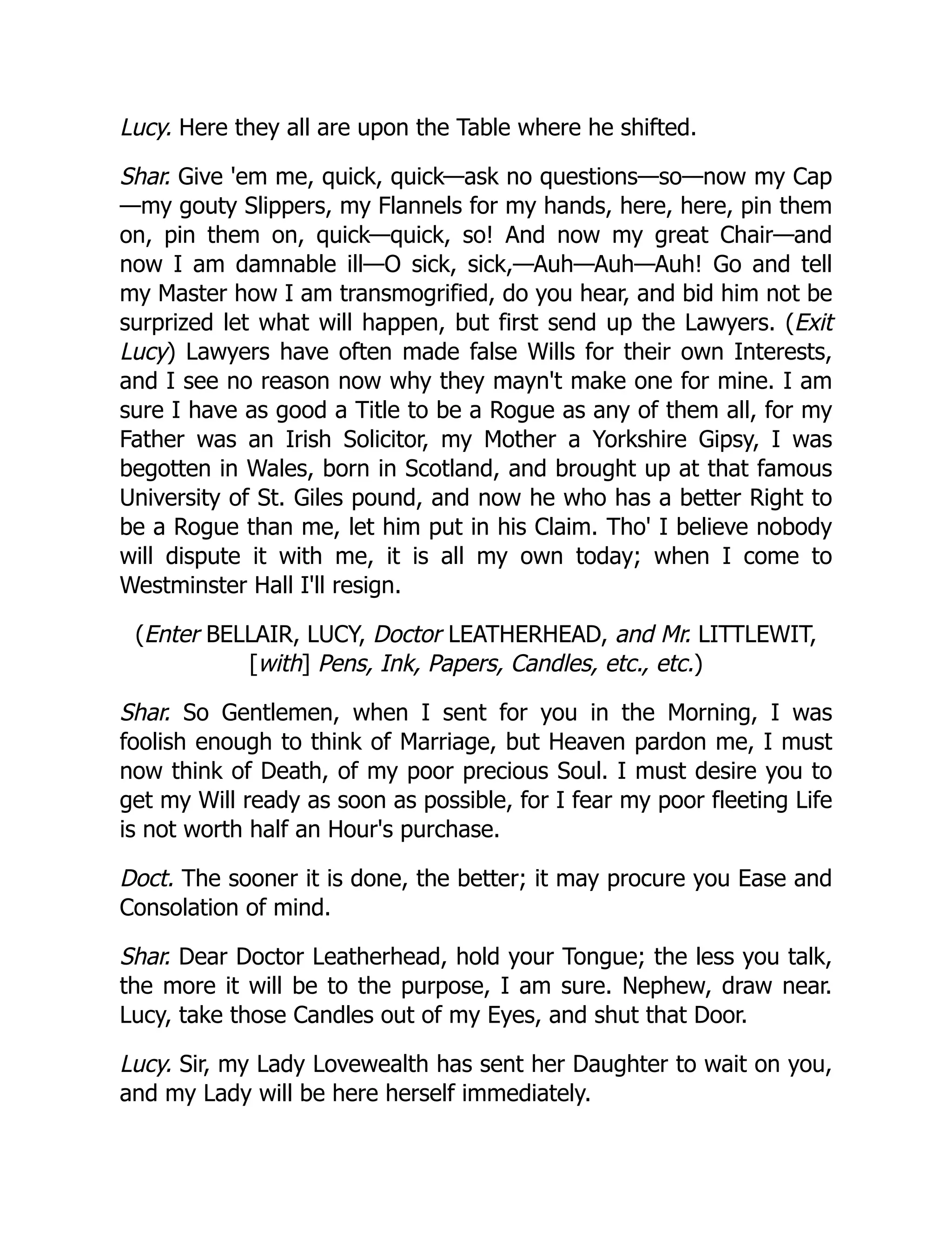 Lucy. Here they all are upon the Table where he shifted.
Shar. Give 'em me, quick, quick—ask no questions—so—now my Cap
—my gouty Slippers, my Flannels for my hands, here, here, pin them
on, pin them on, quick—quick, so! And now my great Chair—and
now I am damnable ill—O sick, sick,—Auh—Auh—Auh! Go and tell
my Master how I am transmogrified, do you hear, and bid him not be
surprized let what will happen, but first send up the Lawyers. (Exit
Lucy) Lawyers have often made false Wills for their own Interests,
and I see no reason now why they mayn't make one for mine. I am
sure I have as good a Title to be a Rogue as any of them all, for my
Father was an Irish Solicitor, my Mother a Yorkshire Gipsy, I was
begotten in Wales, born in Scotland, and brought up at that famous
University of St. Giles pound, and now he who has a better Right to
be a Rogue than me, let him put in his Claim. Tho' I believe nobody
will dispute it with me, it is all my own today; when I come to
Westminster Hall I'll resign.
(Enter BELLAIR, LUCY, Doctor LEATHERHEAD, and Mr. LITTLEWIT,
[with] Pens, Ink, Papers, Candles, etc., etc.)
Shar. So Gentlemen, when I sent for you in the Morning, I was
foolish enough to think of Marriage, but Heaven pardon me, I must
now think of Death, of my poor precious Soul. I must desire you to
get my Will ready as soon as possible, for I fear my poor fleeting Life
is not worth half an Hour's purchase.
Doct. The sooner it is done, the better; it may procure you Ease and
Consolation of mind.
Shar. Dear Doctor Leatherhead, hold your Tongue; the less you talk,
the more it will be to the purpose, I am sure. Nephew, draw near.
Lucy, take those Candles out of my Eyes, and shut that Door.
Lucy. Sir, my Lady Lovewealth has sent her Daughter to wait on you,
and my Lady will be here herself immediately.
 
