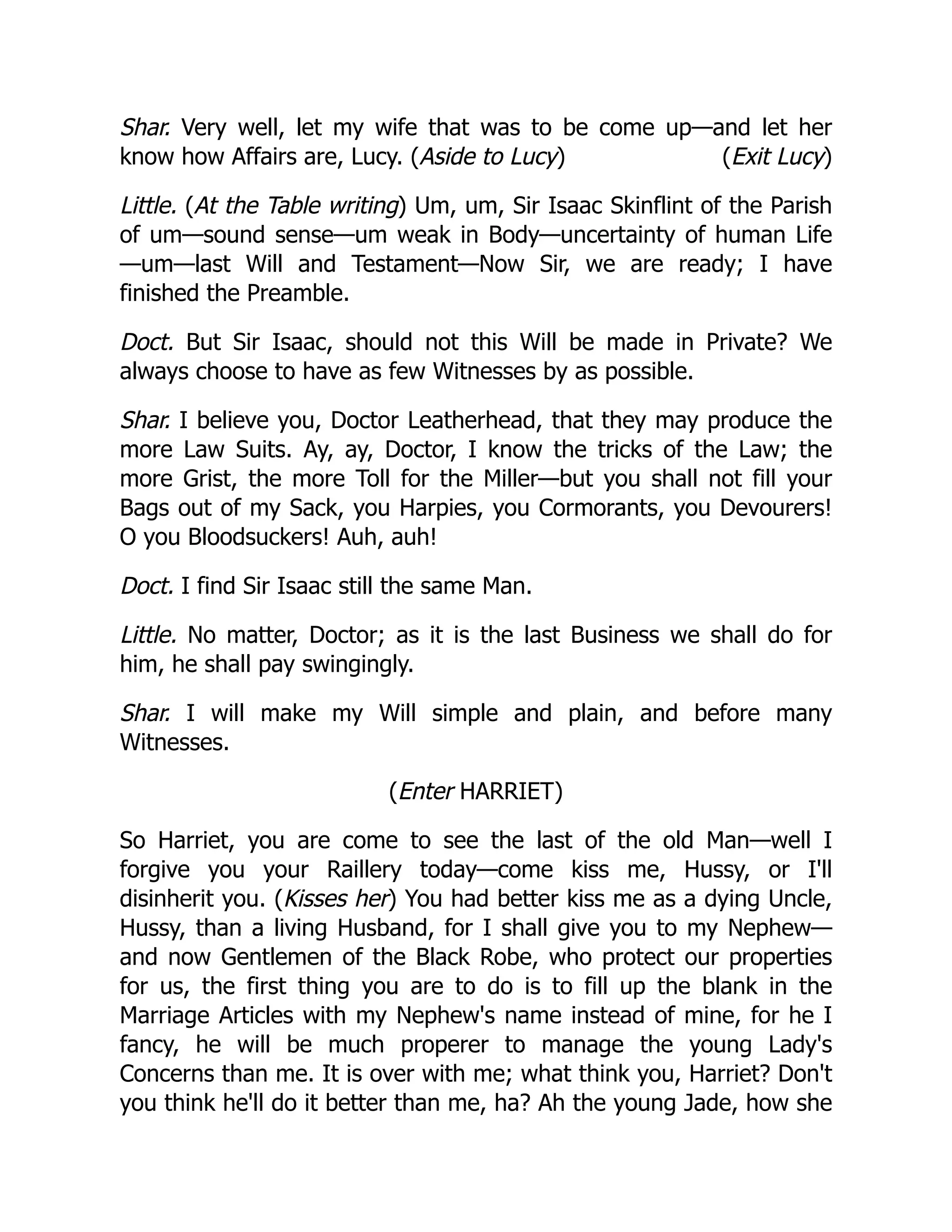 (Exit Lucy)
Shar. Very well, let my wife that was to be come up—and let her
know how Affairs are, Lucy. (Aside to Lucy)
Little. (At the Table writing) Um, um, Sir Isaac Skinflint of the Parish
of um—sound sense—um weak in Body—uncertainty of human Life
—um—last Will and Testament—Now Sir, we are ready; I have
finished the Preamble.
Doct. But Sir Isaac, should not this Will be made in Private? We
always choose to have as few Witnesses by as possible.
Shar. I believe you, Doctor Leatherhead, that they may produce the
more Law Suits. Ay, ay, Doctor, I know the tricks of the Law; the
more Grist, the more Toll for the Miller—but you shall not fill your
Bags out of my Sack, you Harpies, you Cormorants, you Devourers!
O you Bloodsuckers! Auh, auh!
Doct. I find Sir Isaac still the same Man.
Little. No matter, Doctor; as it is the last Business we shall do for
him, he shall pay swingingly.
Shar. I will make my Will simple and plain, and before many
Witnesses.
(Enter HARRIET)
So Harriet, you are come to see the last of the old Man—well I
forgive you your Raillery today—come kiss me, Hussy, or I'll
disinherit you. (Kisses her) You had better kiss me as a dying Uncle,
Hussy, than a living Husband, for I shall give you to my Nephew—
and now Gentlemen of the Black Robe, who protect our properties
for us, the first thing you are to do is to fill up the blank in the
Marriage Articles with my Nephew's name instead of mine, for he I
fancy, he will be much properer to manage the young Lady's
Concerns than me. It is over with me; what think you, Harriet? Don't
you think he'll do it better than me, ha? Ah the young Jade, how she
 