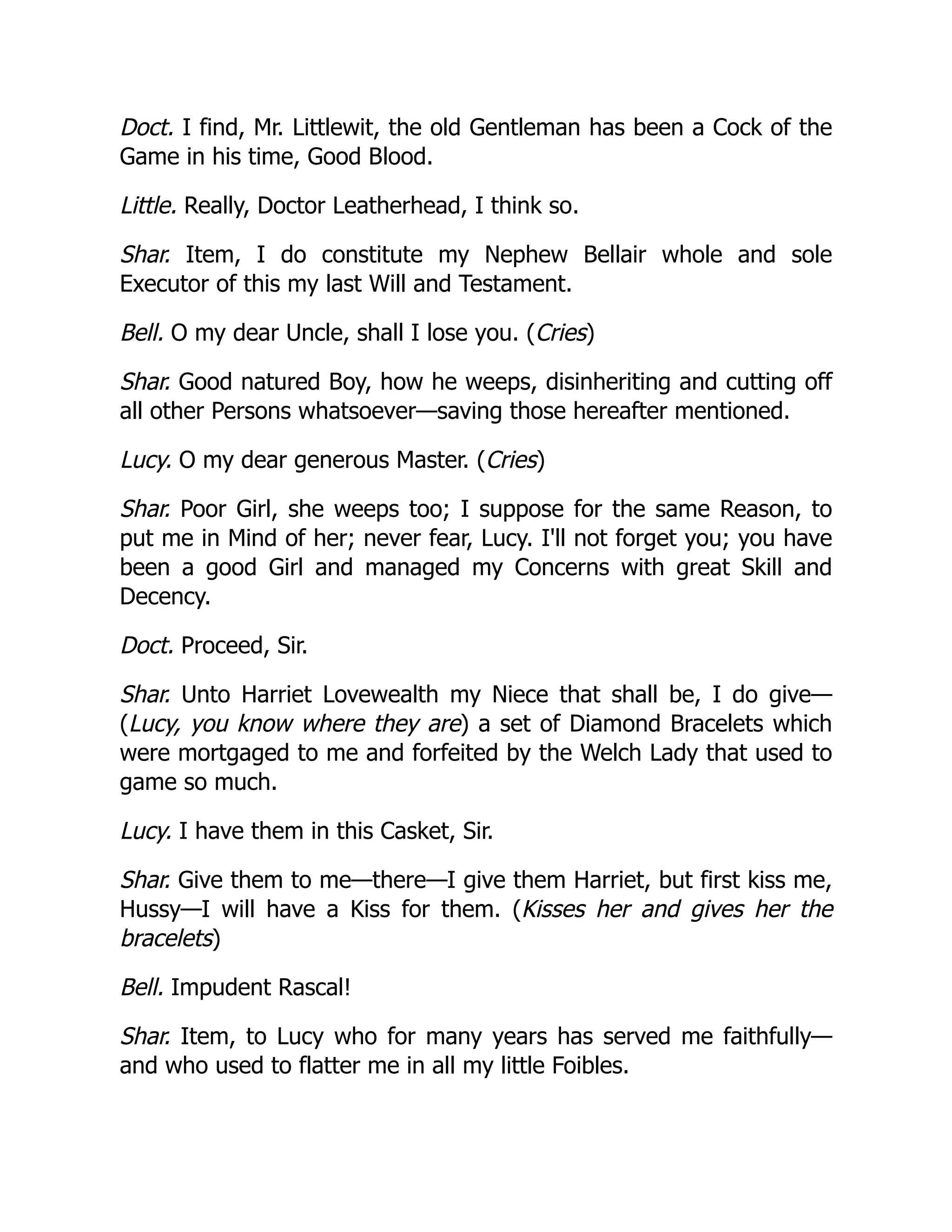Doct. I find, Mr. Littlewit, the old Gentleman has been a Cock of the
Game in his time, Good Blood.
Little. Really, Doctor Leatherhead, I think so.
Shar. Item, I do constitute my Nephew Bellair whole and sole
Executor of this my last Will and Testament.
Bell. O my dear Uncle, shall I lose you. (Cries)
Shar. Good natured Boy, how he weeps, disinheriting and cutting off
all other Persons whatsoever—saving those hereafter mentioned.
Lucy. O my dear generous Master. (Cries)
Shar. Poor Girl, she weeps too; I suppose for the same Reason, to
put me in Mind of her; never fear, Lucy. I'll not forget you; you have
been a good Girl and managed my Concerns with great Skill and
Decency.
Doct. Proceed, Sir.
Shar. Unto Harriet Lovewealth my Niece that shall be, I do give—
(Lucy, you know where they are) a set of Diamond Bracelets which
were mortgaged to me and forfeited by the Welch Lady that used to
game so much.
Lucy. I have them in this Casket, Sir.
Shar. Give them to me—there—I give them Harriet, but first kiss me,
Hussy—I will have a Kiss for them. (Kisses her and gives her the
bracelets)
Bell. Impudent Rascal!
Shar. Item, to Lucy who for many years has served me faithfully—
and who used to flatter me in all my little Foibles.
 