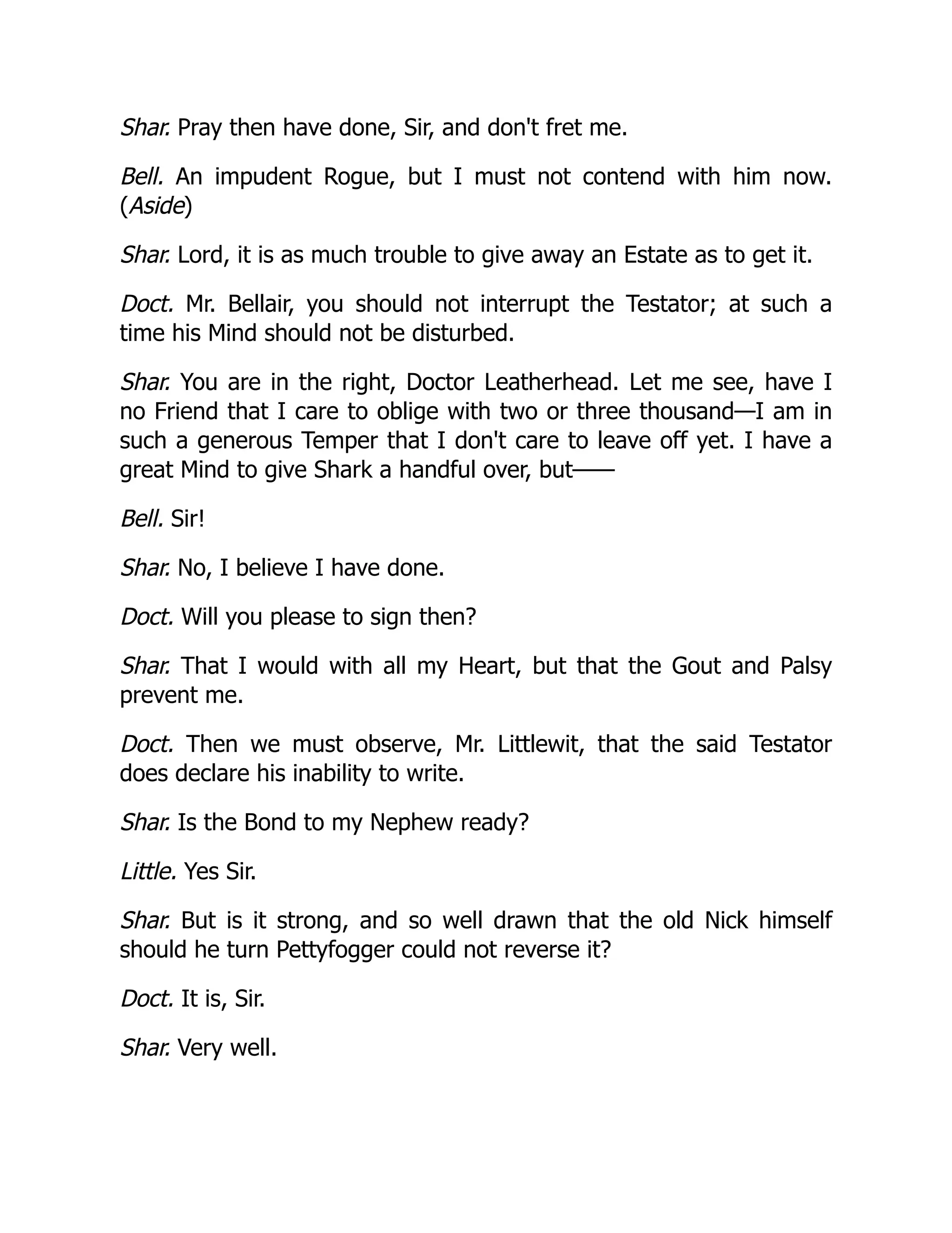 Shar. Pray then have done, Sir, and don't fret me.
Bell. An impudent Rogue, but I must not contend with him now.
(Aside)
Shar. Lord, it is as much trouble to give away an Estate as to get it.
Doct. Mr. Bellair, you should not interrupt the Testator; at such a
time his Mind should not be disturbed.
Shar. You are in the right, Doctor Leatherhead. Let me see, have I
no Friend that I care to oblige with two or three thousand—I am in
such a generous Temper that I don't care to leave off yet. I have a
great Mind to give Shark a handful over, but——
Bell. Sir!
Shar. No, I believe I have done.
Doct. Will you please to sign then?
Shar. That I would with all my Heart, but that the Gout and Palsy
prevent me.
Doct. Then we must observe, Mr. Littlewit, that the said Testator
does declare his inability to write.
Shar. Is the Bond to my Nephew ready?
Little. Yes Sir.
Shar. But is it strong, and so well drawn that the old Nick himself
should he turn Pettyfogger could not reverse it?
Doct. It is, Sir.
Shar. Very well.
 