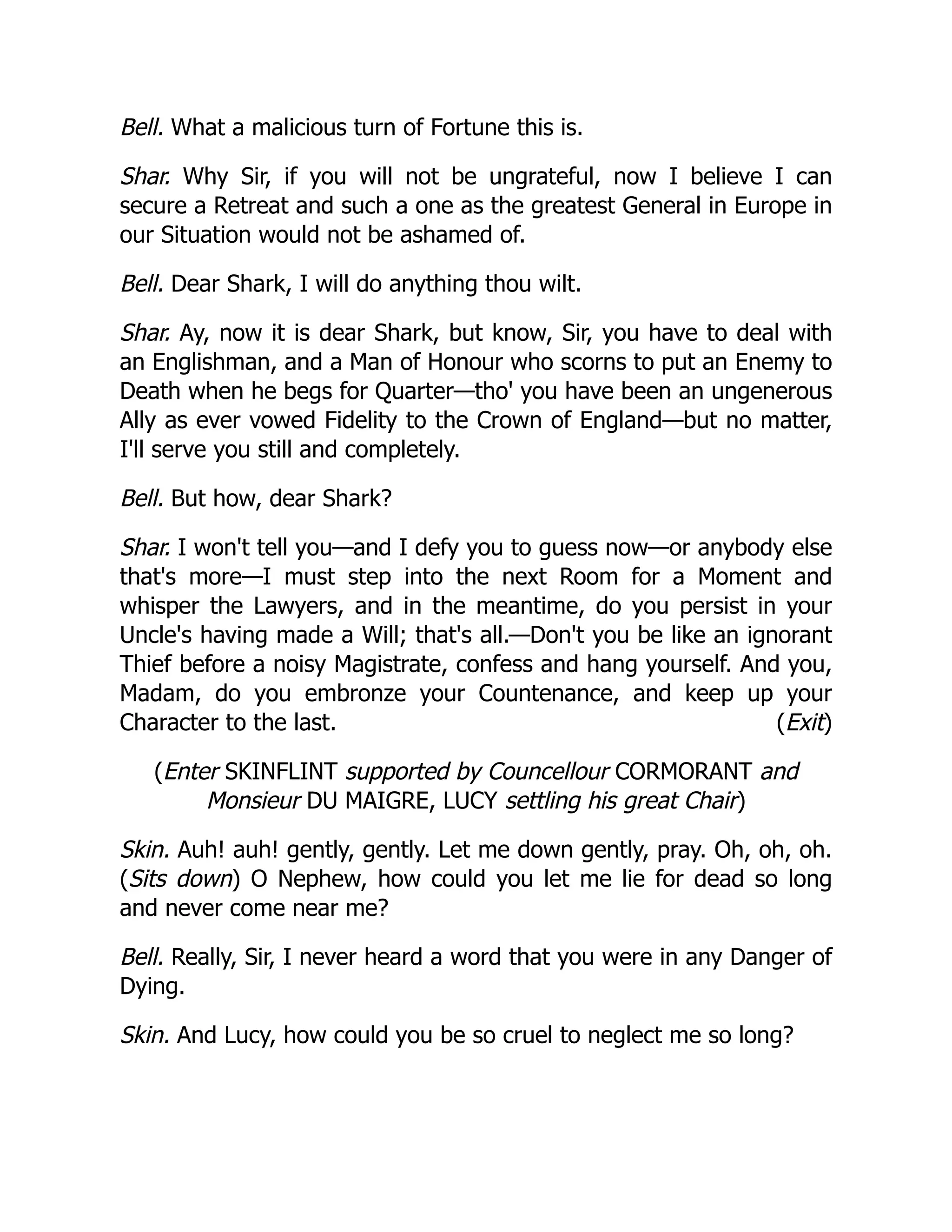 (Exit)
Bell. What a malicious turn of Fortune this is.
Shar. Why Sir, if you will not be ungrateful, now I believe I can
secure a Retreat and such a one as the greatest General in Europe in
our Situation would not be ashamed of.
Bell. Dear Shark, I will do anything thou wilt.
Shar. Ay, now it is dear Shark, but know, Sir, you have to deal with
an Englishman, and a Man of Honour who scorns to put an Enemy to
Death when he begs for Quarter—tho' you have been an ungenerous
Ally as ever vowed Fidelity to the Crown of England—but no matter,
I'll serve you still and completely.
Bell. But how, dear Shark?
Shar. I won't tell you—and I defy you to guess now—or anybody else
that's more—I must step into the next Room for a Moment and
whisper the Lawyers, and in the meantime, do you persist in your
Uncle's having made a Will; that's all.—Don't you be like an ignorant
Thief before a noisy Magistrate, confess and hang yourself. And you,
Madam, do you embronze your Countenance, and keep up your
Character to the last.
(Enter SKINFLINT supported by Councellour CORMORANT and
Monsieur DU MAIGRE, LUCY settling his great Chair)
Skin. Auh! auh! gently, gently. Let me down gently, pray. Oh, oh, oh.
(Sits down) O Nephew, how could you let me lie for dead so long
and never come near me?
Bell. Really, Sir, I never heard a word that you were in any Danger of
Dying.
Skin. And Lucy, how could you be so cruel to neglect me so long?
 