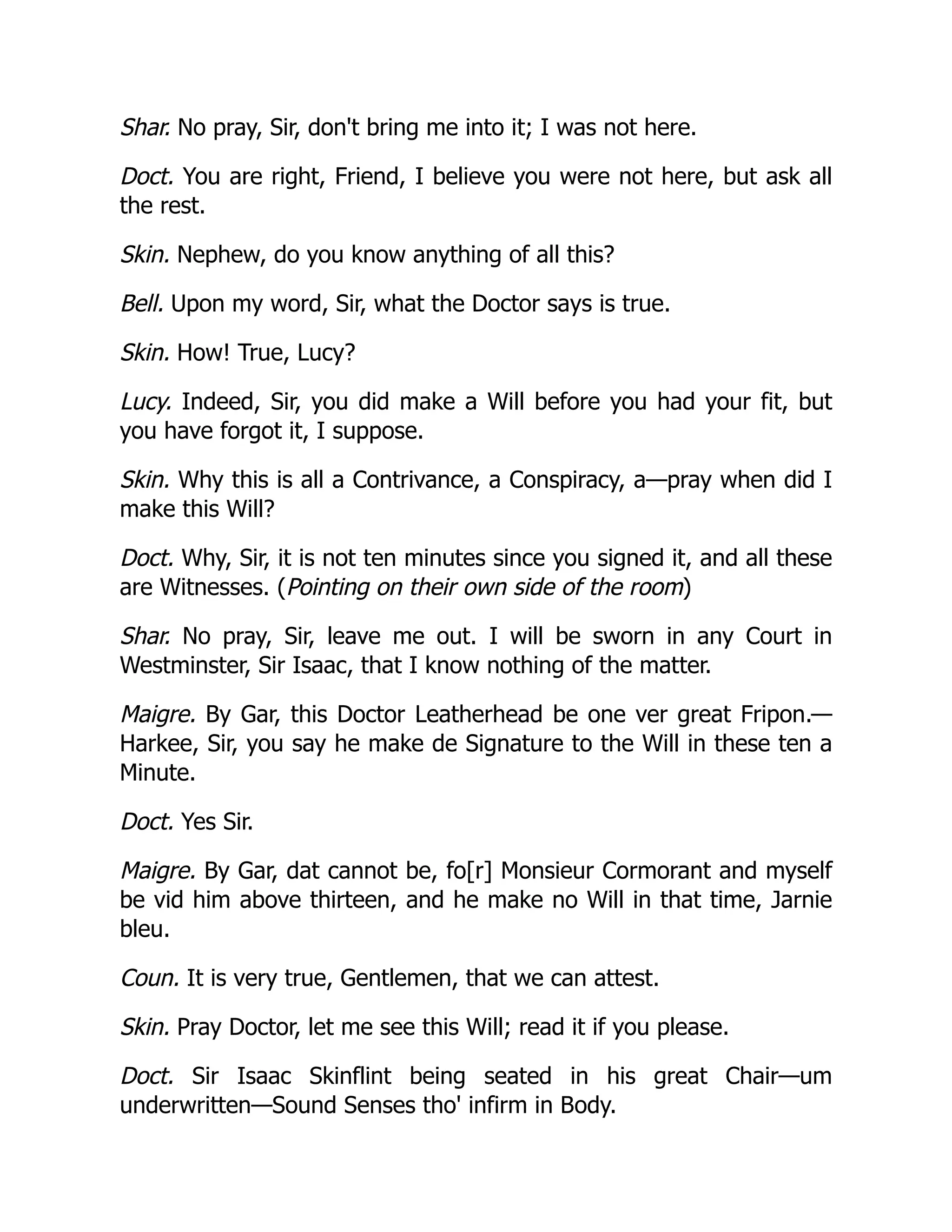 Shar. No pray, Sir, don't bring me into it; I was not here.
Doct. You are right, Friend, I believe you were not here, but ask all
the rest.
Skin. Nephew, do you know anything of all this?
Bell. Upon my word, Sir, what the Doctor says is true.
Skin. How! True, Lucy?
Lucy. Indeed, Sir, you did make a Will before you had your fit, but
you have forgot it, I suppose.
Skin. Why this is all a Contrivance, a Conspiracy, a—pray when did I
make this Will?
Doct. Why, Sir, it is not ten minutes since you signed it, and all these
are Witnesses. (Pointing on their own side of the room)
Shar. No pray, Sir, leave me out. I will be sworn in any Court in
Westminster, Sir Isaac, that I know nothing of the matter.
Maigre. By Gar, this Doctor Leatherhead be one ver great Fripon.—
Harkee, Sir, you say he make de Signature to the Will in these ten a
Minute.
Doct. Yes Sir.
Maigre. By Gar, dat cannot be, fo[r] Monsieur Cormorant and myself
be vid him above thirteen, and he make no Will in that time, Jarnie
bleu.
Coun. It is very true, Gentlemen, that we can attest.
Skin. Pray Doctor, let me see this Will; read it if you please.
Doct. Sir Isaac Skinflint being seated in his great Chair—um
underwritten—Sound Senses tho' infirm in Body.
 