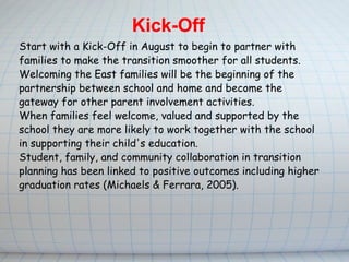 Start with a Kick-Off in August to begin to partner with families to make the transition smoother for all students.  Welcoming the East families will be the beginning of the partnership between school and home and become the gateway for other parent involvement activities. When families feel welcome, valued and supported by the school they are more likely to work together with the school in supporting their child's education.   Student, family, and community collaboration in transition planning has been linked to positive outcomes including higher graduation rates (Michaels & Ferrara, 2005).   Kick-Off 