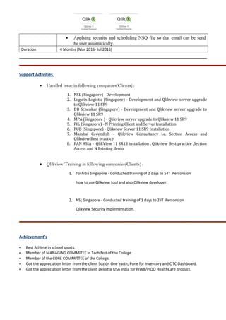 • .Applying security and scheduling NSQ file so that email can be send
the user automatically.
Duration 4 Months (Mar 2016- Jul 2016)
Support Activities
• Handled issue in following companies(Clients) :
1. NSL (Singapore) - Development
2. Logwin Logistic (Singapore) - Development and Qlikview server upgrade
to Qlikview 11 SR9
3. DB Schenkar (Singapore) - Development and Qlikview server upgrade to
Qlikview 11 SR9
4. MPA (Singapore ) - Qlikview server upgrade to Qlikview 11 SR9
5. PIL (Singapore) - N Printing Client and Server Installation
6. PUB (Singapore) - Qlikview Server 11 SR9 Installation
7. Marshal Cavendish – Qlikview Consultancy i.e. Section Access and
Qlikview Best practice
8. PAN ASIA - QlikView 11 SR13 installation , Qlikview Best practice ,Section
Access and N Printing demo
• Qlikview Training in following companies(Clients) :
1. Toshiba Singapore - Conducted training of 2 days to 5 IT Persons on
how to use Qlikview tool and also Qlikview developer.
2. NSL Singapore - Conducted training of 1 days to 2 IT Persons on
Qlikview Security implementation.
Achievement’s
• Best Athlete in school sports.
• Member of MANAGING COMMITEE in Tech fest of the College.
• Member of the CORE COMMITTEE of the College.
• Got the appreciation letter from the client Suzlon One earth, Pune for Inventory and OTC Dashboard.
• Got the appreciation letter from the client Deloitte USA India for PIWB/PIOO HealthCare product.
 