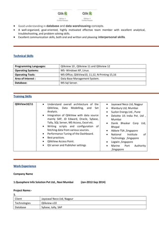 • Good understanding in database and data warehousing concepts.
• A well-organized, goal-oriented, highly motivated effective team member with excellent analytical,
troubleshooting, and problem solving skills.
• Excellent communication skills, both oral and written and pleasing interpersonal skills.
Technical Skills
Programming Languages: Qlikview 10 , Qlikview 11 and Qlikview 12
Operating Systems: MS- Windows XP, Linux.
Operating Tools: MS-Office, QlikView10, 11,12, N Printing 15,16
Area of Interest : Data Base Management System.
Database: MS Sql Server.
Training Skills
QlikView10/11 • Understand overall architecture of the
QlikView, Data Modelling, and Set
Analysis.
• Integration of QlikView with data source
mainly SAP, JD Edward, Oracle, Sybase,
Tally, SQL Server, MS Access, Excel etc.
• Writing scripts and configuration of
fetching data from various sources.
• Performance Tuning of the Dashboard.
• Best practices.
• QlikView Access Point.
• QV server and Publisher settings
• Jayaswal Neco Ltd, Nagpur
• Wanbury Ltd, Mumbai
• Suzlon Energy Ltd., Pune
• Deloitte US India Pvt. Ltd ,
Mumbai
• Danik Bhaskar Corp Ltd,
Bhopal
• Abbvie TSA ,Singapore
• National Institute of
Technology ,Singapore
• Logwin ,Singapore
• Marine Port Authority
,Singapore
Work Experience
Company Name
1.Quosphere Info Solution Pvt Ltd., Navi Mumbai (Jan-2012-Sep 2014)
Project Name:-
1.
Client Jayaswal Neco Ltd, Nagpur
Technologies Qlikview v10
Database Sybase, tally, SAP
 