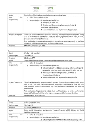 Scope Cover all the Qlikview Dashboards/Reporting regarding Sales.
Role and
Responsibility
• Role - Junior BI Consultant
• Responsibility -- 1. Requirement gathering
2. Designing of Front end.
3. Defining and documenting business, technical &
functional specifications.
4. Server Installation and Deployment of application.
Project Description Client is a Jayaswal Neco Ltd products company. The application developed is being
used to track the sales trend of the products, identifying the key action areas, market,
products and Partner performance.
Also, application helps users to extract their operational reporting as well as analytics
to present to higher management for business decisions.
Duration 3 Months (Jan 2012- Apr 2012)
2.
Client Wanbury Ltd, Mumbai
Technologies QlikView v11
Database SQL Server, SAP
Scope Cover Sales and Distribution Dashboard/Reporting and HR application.
Role and
Responsibility
• Role - BI Consultant
• Responsibility -- 1. Requirement gathering
2. Extracting data from SQL server, doing data modelling and
Developing front end application related to Sales and HR
3. Defining and documenting business, technical &
functional specifications.
4. Server Installation and Deployment of application.
Project Description Client is a Wanbury Ltd pharmaceutical company. The application developed is being
used to track the sales trend of the medical products, identifying on time and late
time shipment, products contribution, top sales performance and Yearly and Monthly
performance.
Also, application helps users to extract their analytics related to better performance
by using What if Analysis that helps higher management for business decision.
Duration 2 Months(May 2012-Jun 2012)
3.
Client Suzlon One Earth, Pune
Technologies QlikView v10
Database SQL Server, SAP BI, Excel
Scope Cover OMS (Operation Management System)/Inventory/OTC (Order to Cash)
Dashboard/Reporting
Role and
Responsibility
• Role - BI Consultant
• Responsibility -- 1. Requirement gathering
2. Extracting data from SAP BI (Cubes and DSO), doing data
 