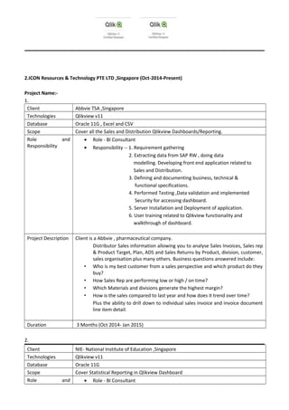 2.ICON Resources & Technology PTE LTD ,Singapore (Oct-2014-Present)
Project Name:-
1.
Client Abbvie TSA ,Singapore
Technologies Qlikview v11
Database Oracle 11G , Excel and CSV
Scope Cover all the Sales and Distribution Qlikview Dashboards/Reporting.
Role and
Responsibility
• Role - BI Consultant
• Responsibility -- 1. Requirement gathering
2. Extracting data from SAP RW , doing data
modelling. Developing front end application related to
Sales and Distribution.
3. Defining and documenting business, technical &
functional specifications.
4. Performed Testing ,Data validation and implemented
Security for accessing dashboard.
5. Server Installation and Deployment of application.
6. User training related to Qlikview functionality and
walkthrough of dashboard.
Project Description Client is a Abbvie , pharmaceutical company.
Distributor Sales information allowing you to analyse Sales Invoices, Sales rep
& Product Target, Plan, ADS and Sales Returns by Product, division, customer,
sales organisation plus many others. Business questions answered include:
• Who is my best customer from a sales perspective and which product do they
buy?
• How Sales Rep are performing low or high / on time?
• Which Materials and divisions generate the highest margin?
• How is the sales compared to last year and how does it trend over time?
Plus the ability to drill down to individual sales invoice and invoice document
line item detail.
Duration 3 Months (Oct 2014- Jan 2015)
2.
Client NIE- National Institute of Education ,Singapore
Technologies Qlikview v11
Database Oracle 11G
Scope Cover Statistical Reporting in Qlikview Dashboard
Role and • Role - BI Consultant
 