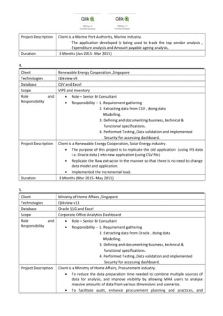 Project Description Client is a Marine Port Authority, Marine industry.
The application developed is being used to track the top vendor analysis ,
Expenditure analysis and Amount payable ageing analysis.
Duration 3 Months (Jan 2015- Mar 2015)
4.
Client Renewable Energy Cooperation ,Singapore
Technologies Qlikview v9
Database CSV and Excel
Scope VIPS and Inventory
Role and
Responsibility
• Role – Senior BI Consultant
• Responsibility -- 1. Requirement gathering
2. Extracting data from CSV , doing data
Modelling.
3. Defining and documenting business, technical &
functional specifications.
4. Performed Testing ,Data validation and implemented
Security for accessing dashboard.
Project Description Client is a Renewable Energy Cooperation, Solar Energy industry.
• The purpose of this project is to replicate the old application (using IFS data
i.e. Oracle data ) into new application (using CSV file)
• Replicate the Raw extractor in the manner so that there is no need to change
data model and application.
• Implemented the incremental load.
Duration 3 Months (Mar 2015- May 2015)
5.
Client Ministry of Home Affairs ,Singapore
Technologies Qlikview v11
Database Oracle 11G and Excel
Scope Corporate Office Analytics Dashboard
Role and
Responsibility
• Role – Senior BI Consultant
• Responsibility -- 1. Requirement gathering
2. Extracting data from Oracle , doing data
Modelling.
3. Defining and documenting business, technical &
functional specifications.
4. Performed Testing ,Data validation and implemented
Security for accessing dashboard.
Project Description Client is a Ministry of Home Affairs, Procurement industry.
• To reduce the data preparation time needed to combine multiple sources of
data for analysis, and improve visibility by allowing MHA users to analyse
massive amounts of data from various dimensions and scenarios.
• To facilitate audit, enhance procurement planning and practices, and
 