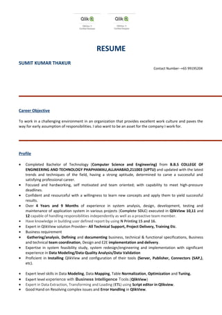 RESUME
SUMIT KUMAR THAKUR
Contact Number--+65 99195204
Career Objective
To work in a challenging environment in an organization that provides excellent work culture and paves the
way for early assumption of responsibilities. I also want to be an asset for the company I work for.
Profile
• Completed Bachelor of Technology (Computer Science and Engineering) from B.B.S COLLEGE OF
ENGINEERING AND TECHNOLOGY PHAPHAMAU,ALLAHABAD,211003 (UPTU) and updated with the latest
trends and techniques of the field, having a strong aptitude, determined to carve a successful and
satisfying professional career.
• Focused and hardworking, self motivated and team oriented; with capability to meet high-pressure
deadlines.
• Confident and resourceful with a willingness to learn new concepts and apply them to yield successful
results.
• Over 4 Years and 9 Months of experience in system analysis, design, development, testing and
maintenance of application system in various projects (Complete SDLC) executed in QlikView 10,11 and
12 capable of handling responsibilities independently as well as a proactive team member.
• Have knowledge in building user defined report by using N Printing 15 and 16.
• Expert in QlikView solution Provider– All Technical Support, Project Delivery, Training Etc.
• Business requirement
• Gathering/analysis, Defining and documenting business, technical & functional specifications, Business
and technical team coordination, Design and E2E implementation and delivery.
• Expertise in system feasibility study, system redesign/engineering and implementation with significant
experience in Data Modeling/Data Quality Analysis/Data Validation
• Proficient in Installing QlikView and configuration of their tools (Server, Publisher, Connectors (SAP,),
etc).
• Expert level skills in Data Modeling, Data Mapping, Table Normalization, Optimization and Tuning.
• Expert level experience with Business Intelligence Tools.(QlikView)
• Expert in Data Extraction, Transforming and Loading (ETL) using Script editor in Qlikview.
• Good Hand on Resolving complex issues and Error Handling in QlikView.
 