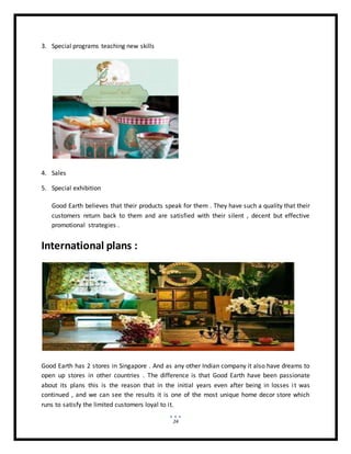 24
3. Special programs teaching new skills
4. Sales
5. Special exhibition
Good Earth believes that their products speak for them . They have such a quality that their
customers return back to them and are satisfied with their silent , decent but effective
promotional strategies .
International plans :
Good Earth has 2 stores in Singapore . And as any other Indian company it also have dreams to
open up stores in other countries . The difference is that Good Earth have been passionate
about its plans this is the reason that in the initial years even after being in losses it was
continued , and we can see the results it is one of the most unique home decor store which
runs to satisfy the limited customers loyal to it.
 