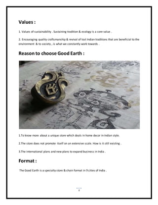 6
Values :
1. Values of sustainability . Sustaining tradition & ecology is a core value .
2. Encouraging quality craftsmanship & revival of lost Indian traditions that are beneficial to the
environment & to society , is what we constantly work towards .
Reason to choose Good Earth :
1.To know more about a unique store which deals in home decor in Indian style.
2.The store does not promote itself on an extensive scale. How is it still existing .
3.The international plans and new plans to expand business in India .
Format :
The Good Earth is a specialty store & chain format in 9 cities of India .
 
