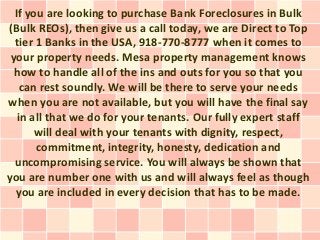 If you are looking to purchase Bank Foreclosures in Bulk
(Bulk REOs), then give us a call today, we are Direct to Top
  tier 1 Banks in the USA, 918-770-8777 when it comes to
 your property needs. Mesa property management knows
  how to handle all of the ins and outs for you so that you
    can rest soundly. We will be there to serve your needs
when you are not available, but you will have the final say
   in all that we do for your tenants. Our fully expert staff
       will deal with your tenants with dignity, respect,
       commitment, integrity, honesty, dedication and
  uncompromising service. You will always be shown that
you are number one with us and will always feel as though
  you are included in every decision that has to be made.
 