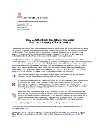 University of South Carolina
Office of the University Registrar - Transcripts
Columbia, SC 29208
PHONE: (803) 777-5555
registrar@sc.edu
http://registrar.sc.edu
How to Authenticate This Official Transcript
From the University of South Carolina
This official transcript has been transmitted electronically to the recipient, and is intended solely for use by
that recipient. If you are not the intended recipient, please notify the Office of the University Registrar at
the University of South Carolina. It is not permissible to replicate this document or forward it to any
person or organization other than the identified recipient. Release of this record or disclosure of its
contents to any third party without written consent of the record owner is prohibited.
This official transcript has been digitally signed and therefore contains special characteristics. If this
document has been issued by the University of South Carolina, and for optimal results, we recommend that this
document is viewed with the latest version of Adobe® Acrobat or Adobe® Reader; it will reveal a digital
certificate that has been applied to the transcript. This digital certificate will appear in a pop-up screen or
status bar on the document, display a blue ribbon, and declare that the document was certified by the
University of South Carolina with a valid certificate issued by GeoTrust CA for Adobe®. This document
certification can be validated by clicking on the Signature Properties of the document.
The blue ribbon symbol is your assurance that the digital certificate is valid, the document is
authentic, and the contents of the transcript have not been altered.
If the transcript does not display a valid certification and signature message, reject this transcript
immediately. An invalid digital certificate display means either the digital signature is not
authentic, or the document has been altered. The digital signature can also be revoked by the
transcript office if there is cause, and digital signatures can expire. A document with an invalid
digital signature display should be rejected.
Lastly, one other possible message, Author Unknown, can have two possible meanings: The
certificate is a self-signed certificate or has been issued by an unknown or untrusted certificate
authority and therefore has not been trusted, or the revocation check could not complete. If you
receive this message make sure you are properly connected to the internet. If you have a
connection and you still cannot validate the digital certificate on-line, reject this document.
The transcript key and guide to transcript evaluation is the last page of this document.
The current version of Adobe® Reader is free of charge, and available for immediate download at
http://www.adobe.com.
If you require further information regarding the authenticity of this transcript, you may email or call the
Office of the University Registrar at the University of South Carolina at registrar@sc.edu or 803-777-
5555.
COPY
FROM
CERTIFIED
PDF
 