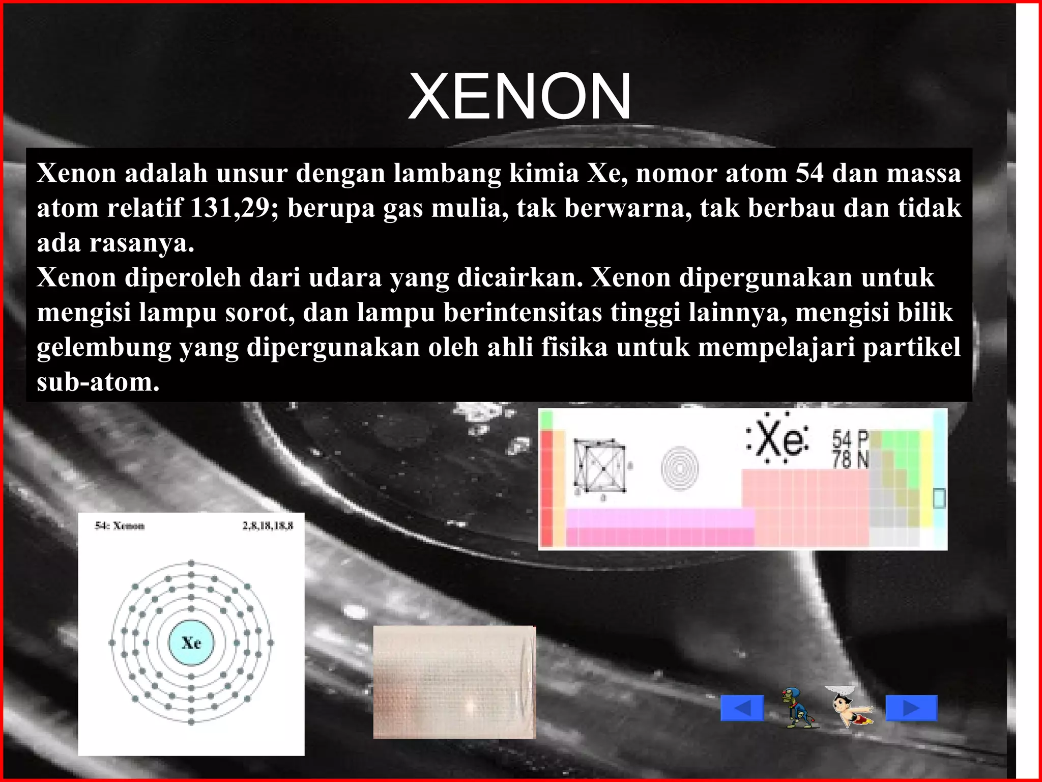 XENON Xenon adalah unsur dengan lambang kimia Xe, nomor atom 54 dan massa atom relatif 131,29; berupa gas mulia, tak berwarna, tak berbau dan tidak ada rasanya. Xenon diperoleh dari udara yang dicairkan. Xenon dipergunakan untuk mengisi lampu sorot, dan lampu berintensitas tinggi lainnya, mengisi bilik gelembung yang dipergunakan oleh ahli fisika untuk mempelajari partikel sub-atom. 