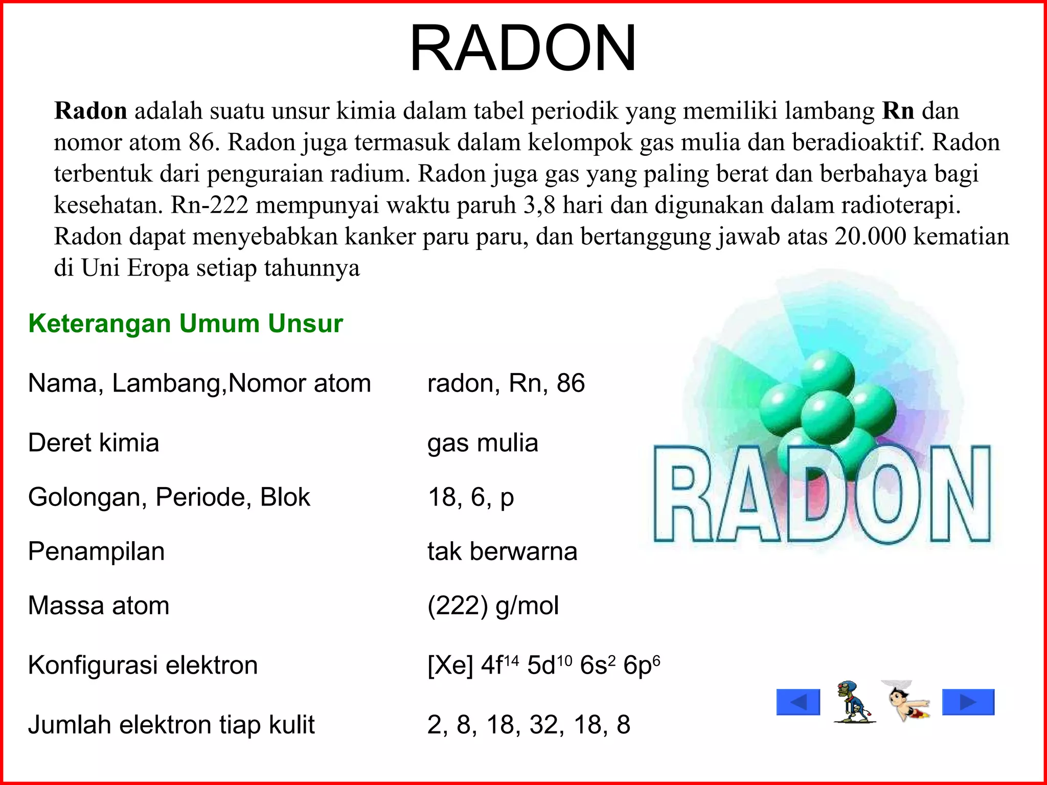 RADON Radon  adalah suatu unsur kimia dalam tabel periodik yang memiliki lambang  Rn  dan nomor atom 86. Radon juga termasuk dalam kelompok gas mulia dan beradioaktif. Radon terbentuk dari penguraian radium. Radon juga gas yang paling berat dan berbahaya bagi kesehatan. Rn-222 mempunyai waktu paruh 3,8 hari dan digunakan dalam radioterapi. Radon dapat menyebabkan kanker paru paru, dan bertanggung jawab atas 20.000 kematian di Uni Eropa setiap tahunnya  Keterangan Umum Unsur Nama, Lambang,Nomor atom radon, Rn, 86 Deret kimia gas mulia Golongan, Periode, Blok 18, 6, p Penampilan tak berwarna Massa atom (222) g/mol Konfigurasi elektron [Xe] 4f 14  5d 10  6s 2  6p 6 Jumlah elektron tiap kulit 2, 8, 18, 32, 18, 8 