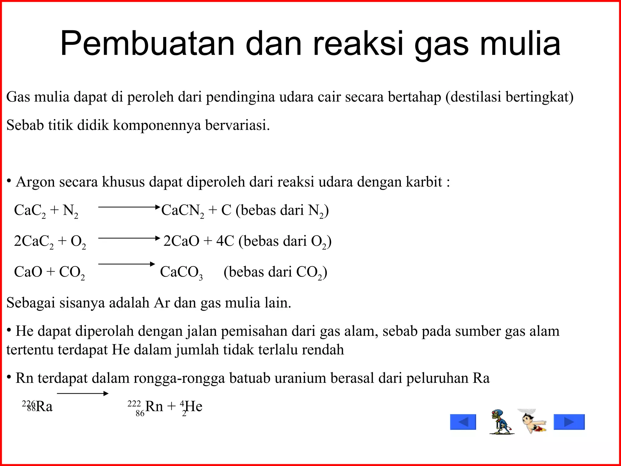 Pembuatan dan reaksi gas mulia Gas mulia dapat di peroleh dari pendingina udara cair secara bertahap (destilasi bertingkat) Sebab titik didik komponennya bervariasi. Argon secara khusus dapat diperoleh dari reaksi udara dengan karbit : CaC 2  + N 2   CaCN 2  + C (bebas dari N 2 ) 2CaC 2  + O 2  2CaO + 4C (bebas dari O 2 ) CaO + CO 2   CaCO 3  (bebas dari CO 2 ) Sebagai sisanya adalah Ar dan gas mulia lain. He dapat diperolah dengan jalan pemisahan dari gas alam, sebab pada sumber gas alam tertentu terdapat He dalam jumlah tidak terlalu rendah Rn terdapat dalam rongga-rongga batuab uranium berasal dari peluruhan Ra 226 Ra  222  Rn +  4 He 88 86 2 