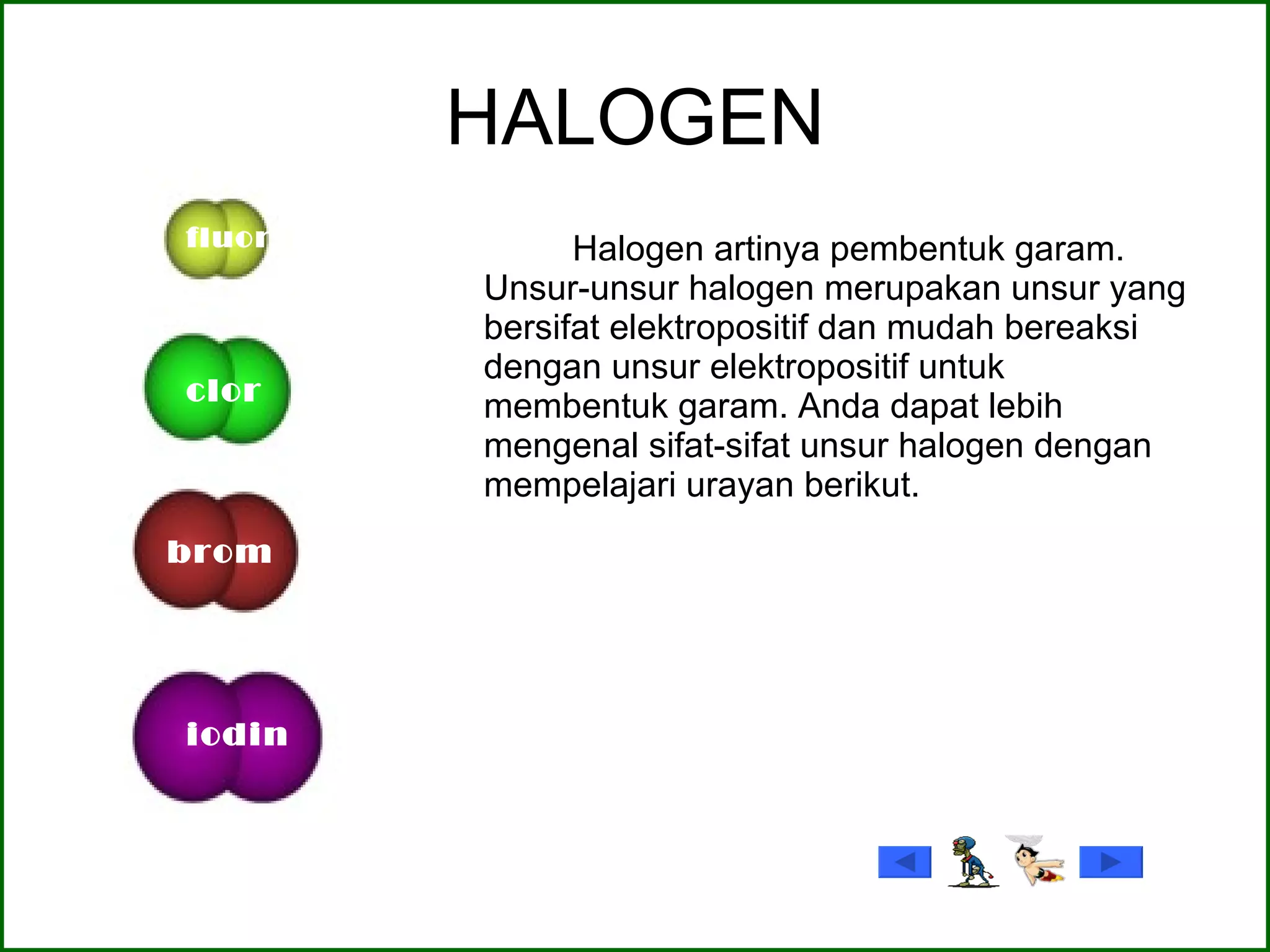 HALOGEN Halogen artinya pembentuk garam. Unsur-unsur halogen merupakan unsur yang bersifat elektropositif dan mudah bereaksi dengan unsur elektropositif untuk membentuk garam. Anda dapat lebih mengenal sifat-sifat unsur halogen dengan mempelajari urayan berikut.  fluor clor brom iodin 