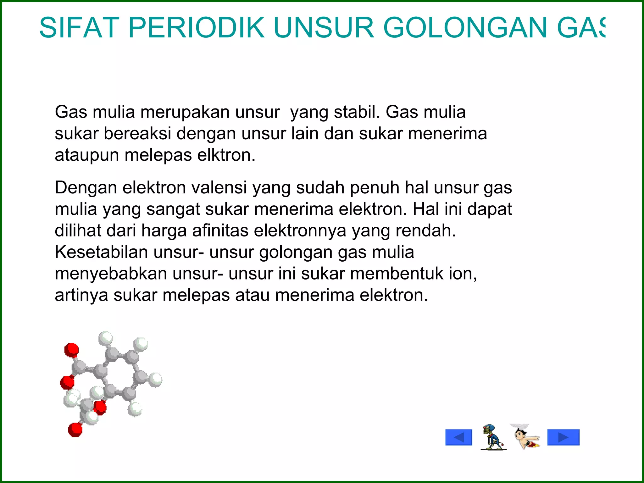 SIFAT PERIODIK UNSUR GOLONGAN GAS MULIA Gas mulia merupakan unsur  yang stabil. Gas mulia sukar bereaksi dengan unsur lain dan sukar menerima ataupun melepas elktron. Dengan elektron valensi yang sudah penuh hal unsur gas mulia yang sangat sukar menerima elektron. Hal ini dapat dilihat dari harga afinitas elektronnya yang rendah. Kesetabilan unsur- unsur golongan gas mulia menyebabkan unsur- unsur ini sukar membentuk ion, artinya sukar melepas atau menerima elektron. 