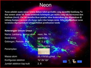 Neon Neon adalah suatu unsur kimia dalam tabel periodik yang memiliki lambang Ne dan nomor atom 10. Neon termasuk kelompok gas mulia yang tak berwarna dan lembam ( inert ). Zat ini memberikan pendar khas kemerahan jika digunakan di tabung hampa ( vacuum discharge tube ) dan lampu neon. Sifat ini membuat neon terutama dipergunakan sebagai bahan pembuatan tanda  2, 8 Jumlah elektron tiap kulit 1s 2  2s 2  2p 6 Konfigurasi elektron 20.1797(6) g/mol Massa atom takberwarna                        Penampilan 18, 2, p Golongan, Periode, Blok gas mulia Deret kimia neon, Ne, 10 Nama, Lambang, Nomor atom Keterangan Umum Unsur 