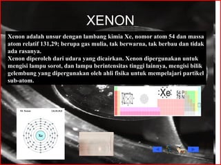 XENON Xenon adalah unsur dengan lambang kimia Xe, nomor atom 54 dan massa atom relatif 131,29; berupa gas mulia, tak berwarna, tak berbau dan tidak ada rasanya. Xenon diperoleh dari udara yang dicairkan. Xenon dipergunakan untuk mengisi lampu sorot, dan lampu berintensitas tinggi lainnya, mengisi bilik gelembung yang dipergunakan oleh ahli fisika untuk mempelajari partikel sub-atom. 