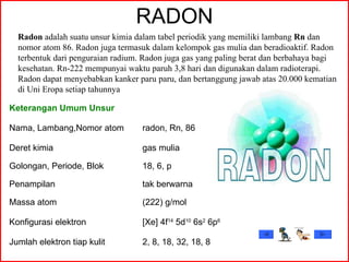 RADON Radon  adalah suatu unsur kimia dalam tabel periodik yang memiliki lambang  Rn  dan nomor atom 86. Radon juga termasuk dalam kelompok gas mulia dan beradioaktif. Radon terbentuk dari penguraian radium. Radon juga gas yang paling berat dan berbahaya bagi kesehatan. Rn-222 mempunyai waktu paruh 3,8 hari dan digunakan dalam radioterapi. Radon dapat menyebabkan kanker paru paru, dan bertanggung jawab atas 20.000 kematian di Uni Eropa setiap tahunnya  Keterangan Umum Unsur Nama, Lambang,Nomor atom radon, Rn, 86 Deret kimia gas mulia Golongan, Periode, Blok 18, 6, p Penampilan tak berwarna Massa atom (222) g/mol Konfigurasi elektron [Xe] 4f 14  5d 10  6s 2  6p 6 Jumlah elektron tiap kulit 2, 8, 18, 32, 18, 8 