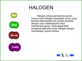 HALOGEN Halogen artinya pembentuk garam. Unsur-unsur halogen merupakan unsur yang bersifat elektropositif dan mudah bereaksi dengan unsur elektropositif untuk membentuk garam. Anda dapat lebih mengenal sifat-sifat unsur halogen dengan mempelajari urayan berikut.  fluor clor brom iodin 