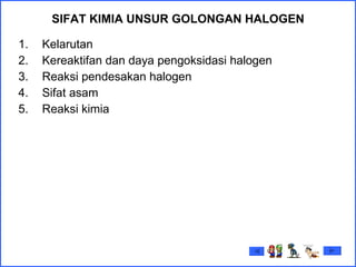 SIFAT KIMIA  UNSUR GOLONGAN HALOGEN Kelarutan Kereaktifan dan daya pengoksidasi halogen Reaksi pendesakan halogen Sifat asam Reaksi kimia  