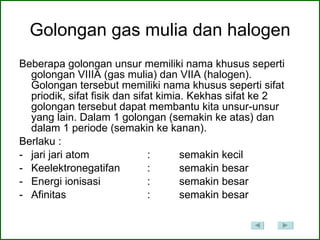 Golongan gas mulia dan halogen Beberapa golongan unsur memiliki nama khusus seperti golongan VIIIA (gas mulia) dan VIIA (halogen). Golongan tersebut memiliki nama khusus seperti sifat priodik, sifat fisik dan sifat kimia. Kekhas sifat ke 2 golongan tersebut dapat membantu kita unsur-unsur yang lain. Dalam 1 golongan (semakin ke atas) dan dalam 1 periode (semakin ke kanan).  Berlaku :  jari jari atom  : semakin kecil Keelektronegatifan  : semakin besar Energi ionisasi  : semakin besar Afinitas  : semakin besar  