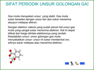 SIFAT PERIODIK UNSUR GOLONGAN GAS MULIA Gas mulia merupakan unsur  yang stabil. Gas mulia sukar bereaksi dengan unsur lain dan sukar menerima ataupun melepas elktron. Dengan elektron valensi yang sudah penuh hal unsur gas mulia yang sangat sukar menerima elektron. Hal ini dapat dilihat dari harga afinitas elektronnya yang rendah. Kesetabilan unsur- unsur golongan gas mulia menyebabkan unsur- unsur ini sukar membentuk ion, artinya sukar melepas atau menerima elektron. 