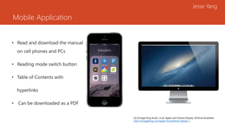 Mobile Application
Jesse Yang
• Read and download the manual
on cell phones and PCs
• Reading mode switch button
• Table of Contents with
hyperlinks
• Can be downloaded as a PDF
[3] Vintage King Audio. (n.d). Apple Led Cinema Display. [Online] Available:
http://vintageking.com/apple-thunderbolt-display-1
 