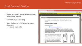 Final Detailed Design
Andrew Lagdameo
• Design must direct human attention to the
details of the manual
• Current manual is too long
• Takes the form of a PDF, edited as a word
document
• Easy to make edits
 