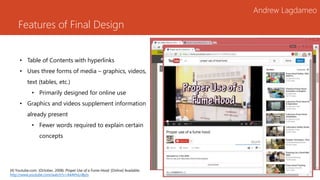 Features of Final Design
Andrew Lagdameo
• Table of Contents with hyperlinks
• Uses three forms of media – graphics, videos,
text (tables, etc.)
• Primarily designed for online use
• Graphics and videos supplement information
already present
• Fewer words required to explain certain
concepts
[4] Youtube.com. (October, 2008). Proper Use of a Fume Hood. [Online] Available:
http://www.youtube.com/watch?v=A4AHxLnByts
 
