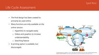Life Cycle Assessment
Syed Rizvi
• The final design has been created to
primarily be used online.
• Many functions are only available on the
online version:
o Hyperlinks to navigate easily
o Videos and graphics to increase
understandability
o Searching feature
• A printing option is available, but
discouraged.
[5] Naylornetwork.com. (March 31, 2011). New Study: Print Products Account For Only 1% Of Household Climate
Impacts. [Online] Available: http://www.naylornetwork.com/ppi-otw/newsletter.asp?issueID=22315
 