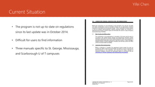 Current Situation
• The program is not up-to-date on regulations
since its last update was in October 2014.
• Difficult for users to find information
• Three manuals specific to St. George, Mississauga,
and Scarborough U of T campuses
Yifei Chen
 