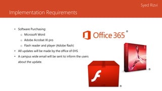 Implementation Requirements
Syed Rizvi
• Software Purchasing:
o Microsoft Word
o Adobe Acrobat XI pro
o Flash reader and player (Adobe flash)
• All updates will be made by the office of EHS
• A campus wide email will be sent to inform the users
about the update.
®
®
®
 