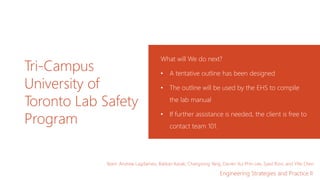 Tri-Campus
University of
Toronto Lab Safety
Program
What will We do next?
• A tentative outline has been designed​
• The outline will be used by the EHS to compile
the lab manual​
• If further assistance is needed, the client is free to
contact team 101.
Team: Andrew Lagdameo, Batikan Kavak, Changsong Yang, Darren Vui Phin Lee, Syed Rizvi, and Yifei Chen
Engineering Strategies and Practice II
 
