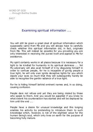 WORD OF GOD
... through Bertha Dudde
8407
Examining spiritual information ....
You will still be given a great deal of spiritual information which
supposedly came from Me and you will always have to carefully
check whether this spiritual information did, in fact, originate
from Me. This will indeed be possible for you providing you are
only interested in receiving the purest truth and appeal to Me for
assistance.
My spirit certainly works in all places because it is necessary for a
light to be kindled for humanity in its spiritual darkness .... Yet
My adversary will also avail himself of it by disguising himself in
order to confuse people, for he is incapable of giving people a
true light, he will only ever ignite deceptive lights for you which
dazzle your eyes so much that they will subsequently hardly be
able to recognise the gentle radiance of a true light.
For he is hiding himself behind eminent names and, in so doing,
causing confusion.
People dare not refuse and yet they are being misled by those
who speak to them. And you would be appalled if you knew to
what extent his counteraction has started and will be deployed by
him until the end ....
People have a desire for unusual knowledge and this longing
enables his activity by pretending to introduce them to such
knowledge which, however, is not of the slightest value for the
human being’s soul, which only lives on earth for the purpose of
becoming fully mature.
 